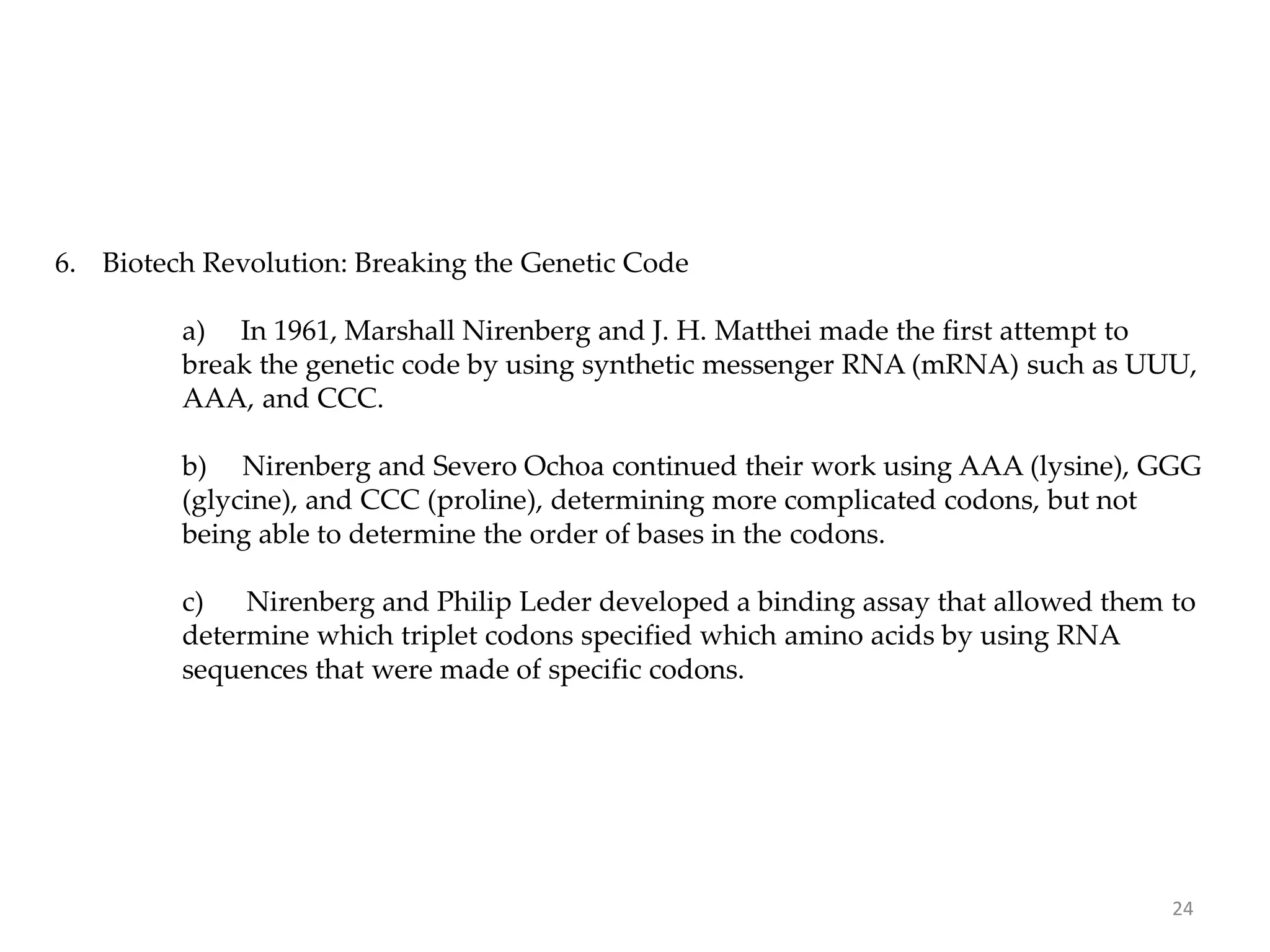 6. Biotech Revolution: Breaking the Genetic Code
a) In 1961, Marshall Nirenberg and J. H. Matthei made the first attempt to
break the genetic code by using synthetic messenger RNA (mRNA) such as UUU,
AAA, and CCC.
b) Nirenberg and Severo Ochoa continued their work using AAA (lysine), GGG
(glycine), and CCC (proline), determining more complicated codons, but not
being able to determine the order of bases in the codons.
c) Nirenberg and Philip Leder developed a binding assay that allowed them to
determine which triplet codons specified which amino acids by using RNA
sequences that were made of specific codons.
24
 