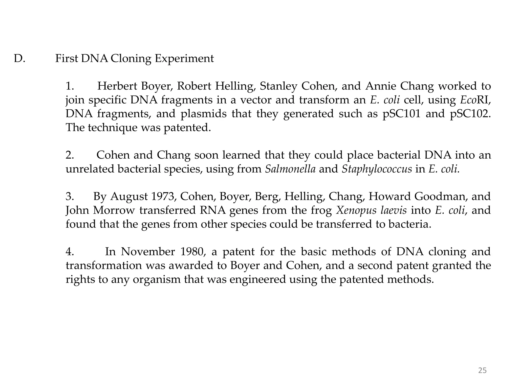 D. First DNA Cloning Experiment
1. Herbert Boyer, Robert Helling, Stanley Cohen, and Annie Chang worked to
join specific DNA fragments in a vector and transform an E. coli cell, using EcoRI,
DNA fragments, and plasmids that they generated such as pSC101 and pSC102.
The technique was patented.
2. Cohen and Chang soon learned that they could place bacterial DNA into an
unrelated bacterial species, using from Salmonella and Staphylococcus in E. coli.
3. By August 1973, Cohen, Boyer, Berg, Helling, Chang, Howard Goodman, and
John Morrow transferred RNA genes from the frog Xenopus laevis into E. coli, and
found that the genes from other species could be transferred to bacteria.
4. In November 1980, a patent for the basic methods of DNA cloning and
transformation was awarded to Boyer and Cohen, and a second patent granted the
rights to any organism that was engineered using the patented methods.
25
 