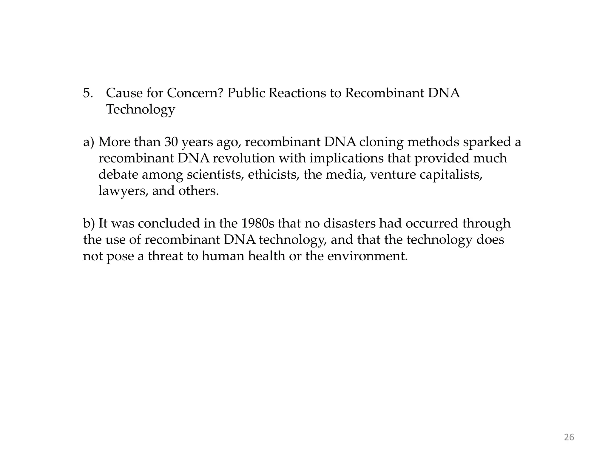 5. Cause for Concern? Public Reactions to Recombinant DNA
Technology
a) More than 30 years ago, recombinant DNA cloning methods sparked a
recombinant DNA revolution with implications that provided much
debate among scientists, ethicists, the media, venture capitalists,
lawyers, and others.
b) It was concluded in the 1980s that no disasters had occurred through
the use of recombinant DNA technology, and that the technology does
not pose a threat to human health or the environment.
26
 