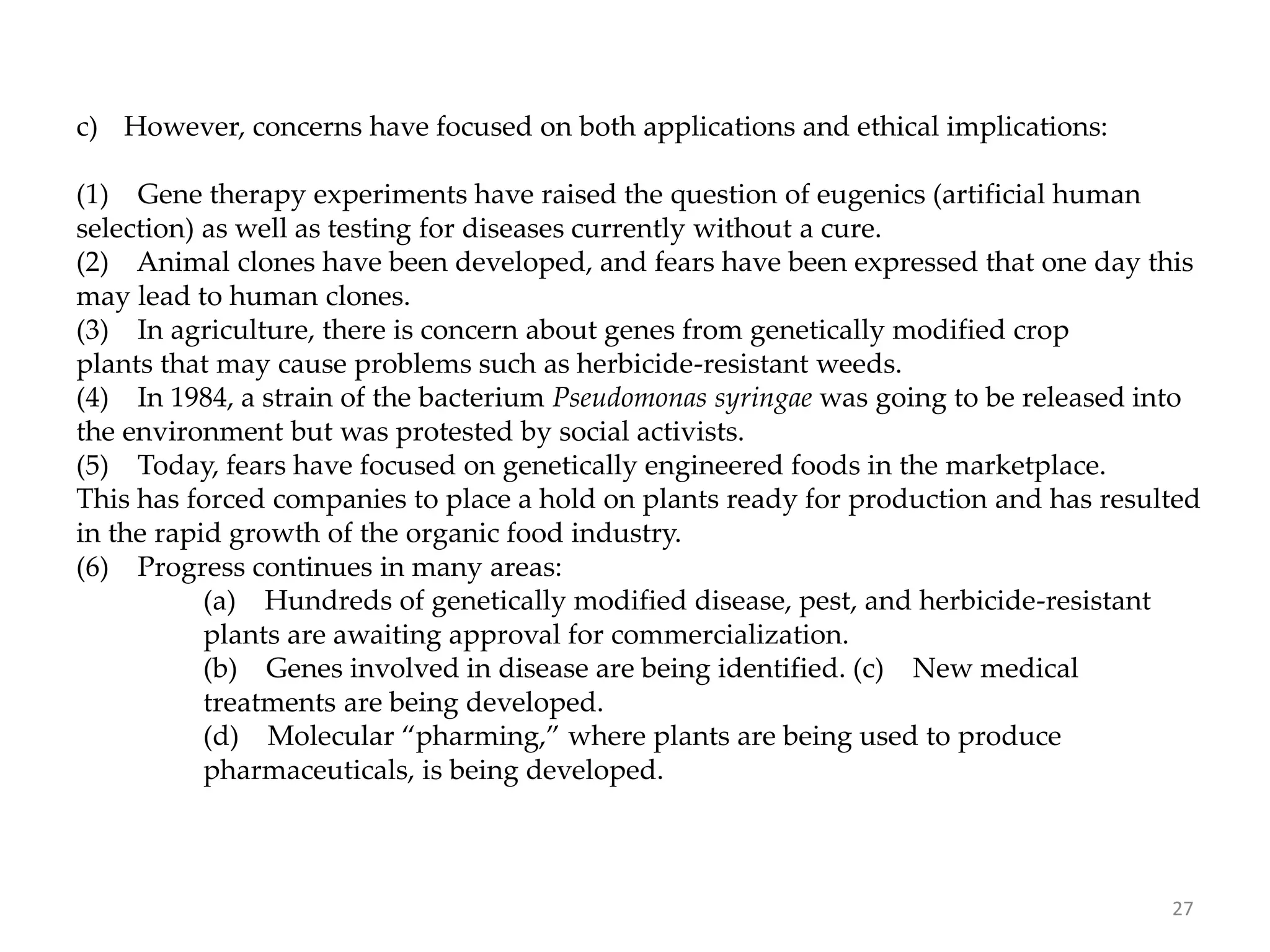 c) However, concerns have focused on both applications and ethical implications:
(1) Gene therapy experiments have raised the question of eugenics (artificial human
selection) as well as testing for diseases currently without a cure.
(2) Animal clones have been developed, and fears have been expressed that one day this
may lead to human clones.
(3) In agriculture, there is concern about genes from genetically modified crop
plants that may cause problems such as herbicide-resistant weeds.
(4) In 1984, a strain of the bacterium Pseudomonas syringae was going to be released into
the environment but was protested by social activists.
(5) Today, fears have focused on genetically engineered foods in the marketplace.
This has forced companies to place a hold on plants ready for production and has resulted
in the rapid growth of the organic food industry.
(6) Progress continues in many areas:
(a) Hundreds of genetically modified disease, pest, and herbicide-resistant
plants are awaiting approval for commercialization.
(b) Genes involved in disease are being identified. (c) New medical
treatments are being developed.
(d) Molecular “pharming,” where plants are being used to produce
pharmaceuticals, is being developed.
27
 