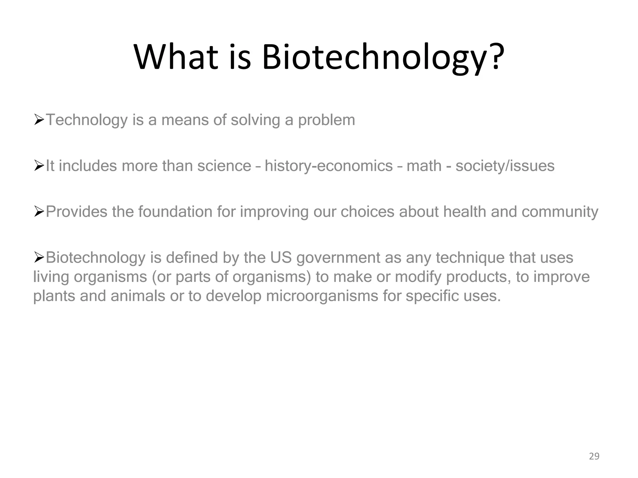 What is Biotechnology?
Technology is a means of solving a problem
It includes more than science – history-economics – math - society/issues
Provides the foundation for improving our choices about health and community
Biotechnology is defined by the US government as any technique that uses
living organisms (or parts of organisms) to make or modify products, to improve
plants and animals or to develop microorganisms for specific uses.
29
 