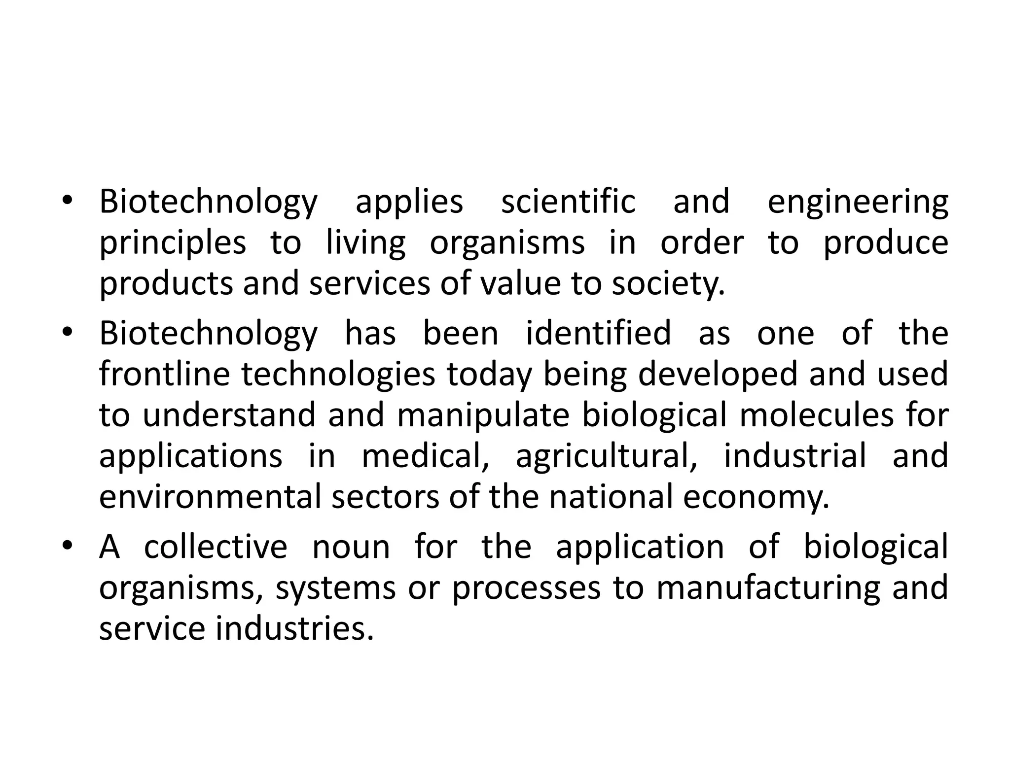 • Biotechnology applies scientific and engineering
principles to living organisms in order to produce
products and services of value to society.
• Biotechnology has been identified as one of the
frontline technologies today being developed and used
to understand and manipulate biological molecules for
applications in medical, agricultural, industrial and
environmental sectors of the national economy.
• A collective noun for the application of biological
organisms, systems or processes to manufacturing and
service industries.
 