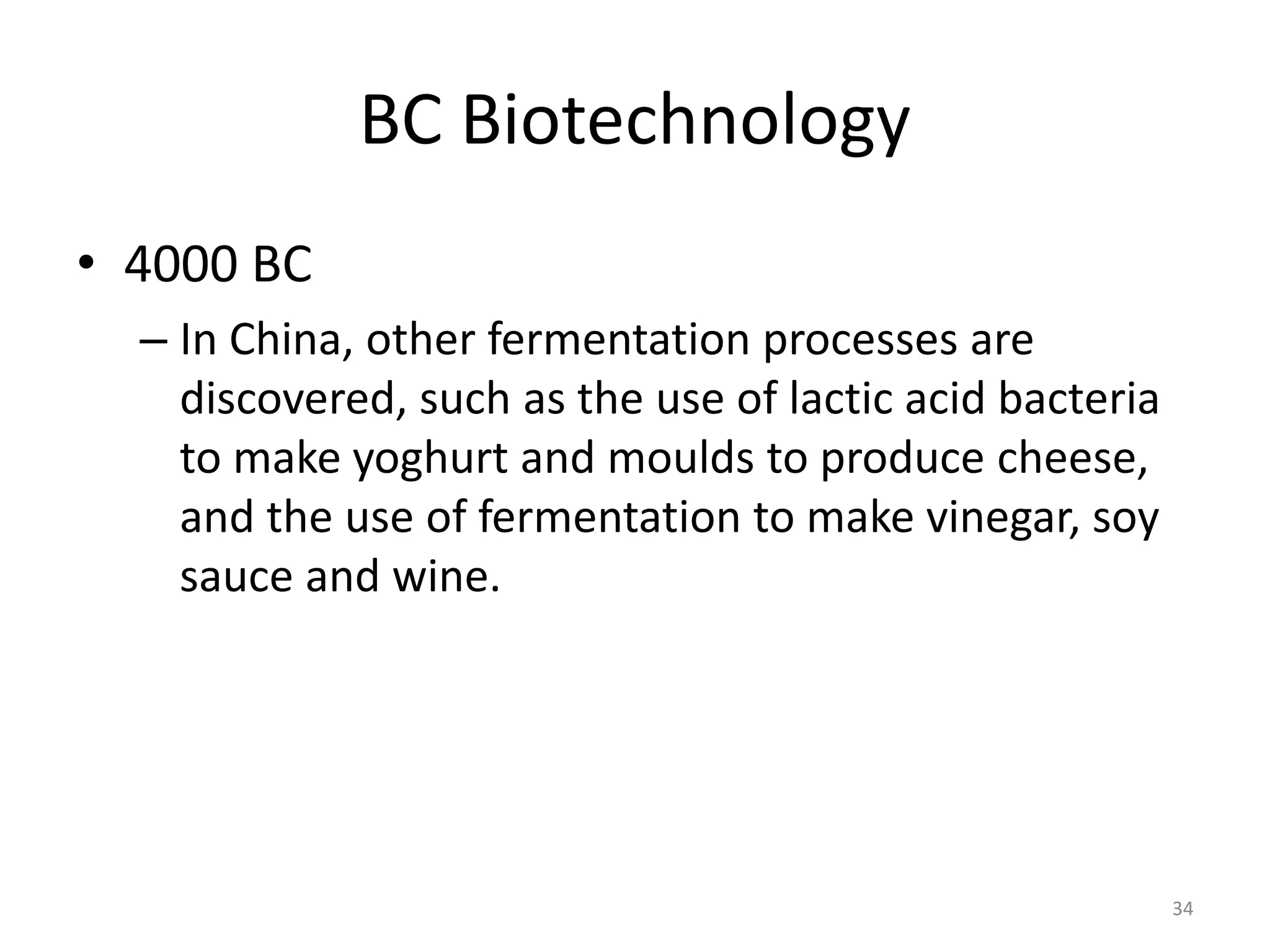 BC Biotechnology
• 4000 BC
– In China, other fermentation processes are
discovered, such as the use of lactic acid bacteria
to make yoghurt and moulds to produce cheese,
and the use of fermentation to make vinegar, soy
sauce and wine.
34
 