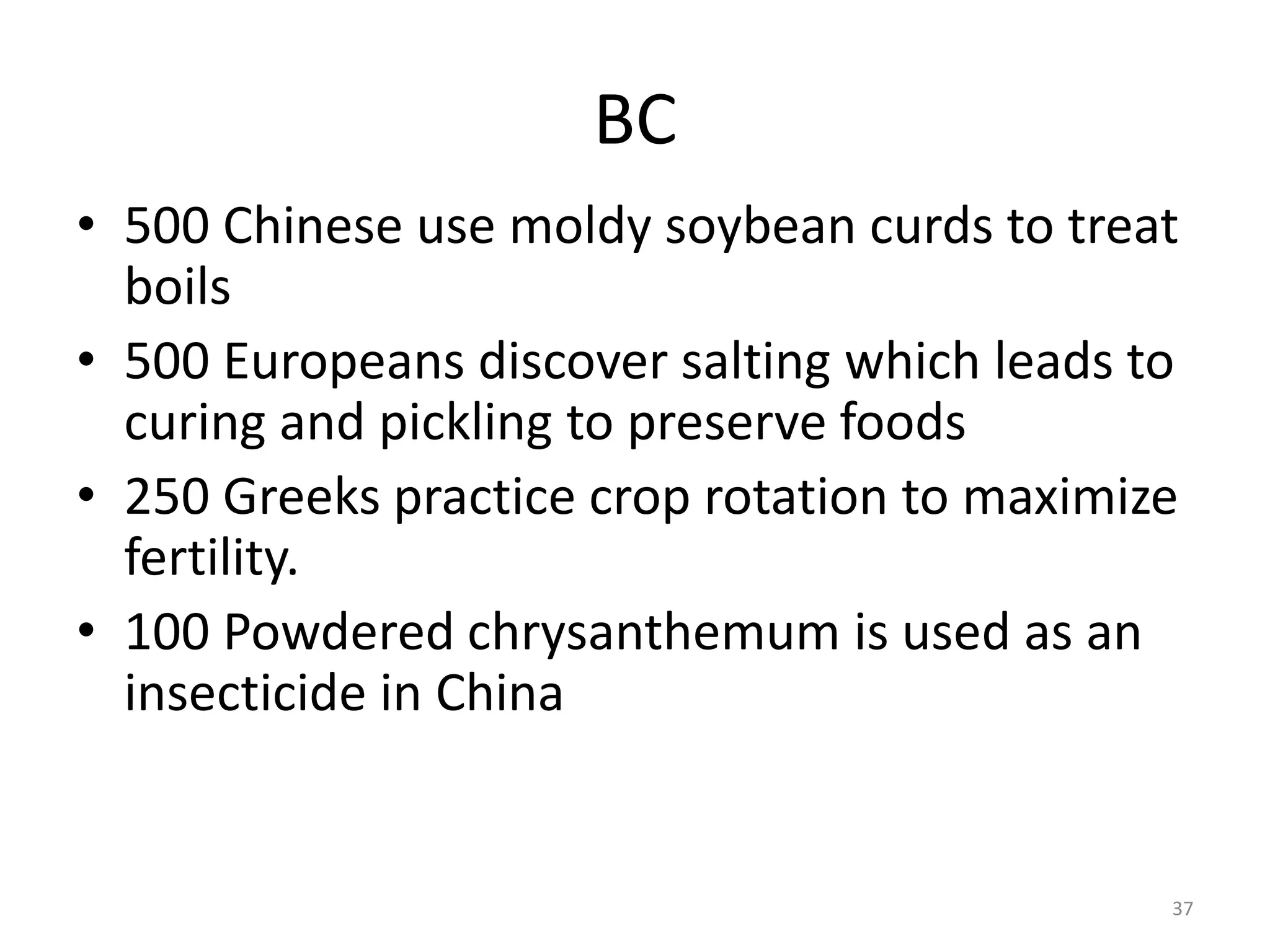 BC
• 500 Chinese use moldy soybean curds to treat
boils
• 500 Europeans discover salting which leads to
curing and pickling to preserve foods
• 250 Greeks practice crop rotation to maximize
fertility.
• 100 Powdered chrysanthemum is used as an
insecticide in China
37
 