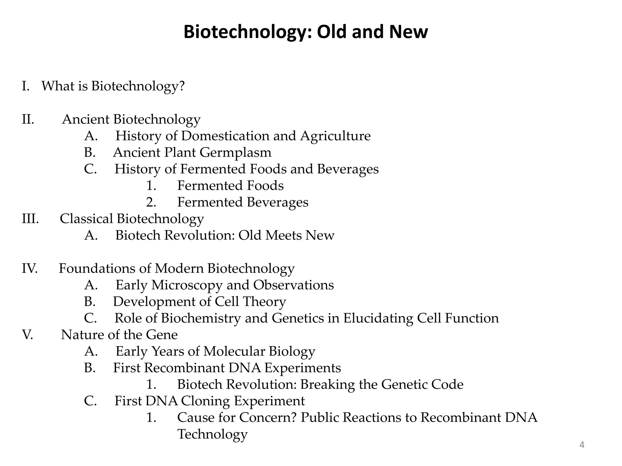 Biotechnology: Old and New
I. What is Biotechnology?
II. Ancient Biotechnology
A. History of Domestication and Agriculture
B. Ancient Plant Germplasm
C. History of Fermented Foods and Beverages
1. Fermented Foods
2. Fermented Beverages
III. Classical Biotechnology
A. Biotech Revolution: Old Meets New
IV. Foundations of Modern Biotechnology
A. Early Microscopy and Observations
B. Development of Cell Theory
C. Role of Biochemistry and Genetics in Elucidating Cell Function
V. Nature of the Gene
A. Early Years of Molecular Biology
B. First Recombinant DNA Experiments
1. Biotech Revolution: Breaking the Genetic Code
C. First DNA Cloning Experiment
1. Cause for Concern? Public Reactions to Recombinant DNA
Technology
4
 