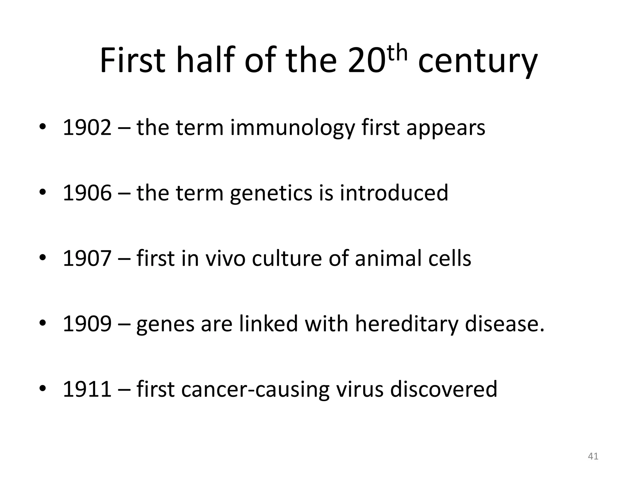 First half of the 20th century
• 1902 – the term immunology first appears
• 1906 – the term genetics is introduced
• 1907 – first in vivo culture of animal cells
• 1909 – genes are linked with hereditary disease.
• 1911 – first cancer-causing virus discovered
41
 