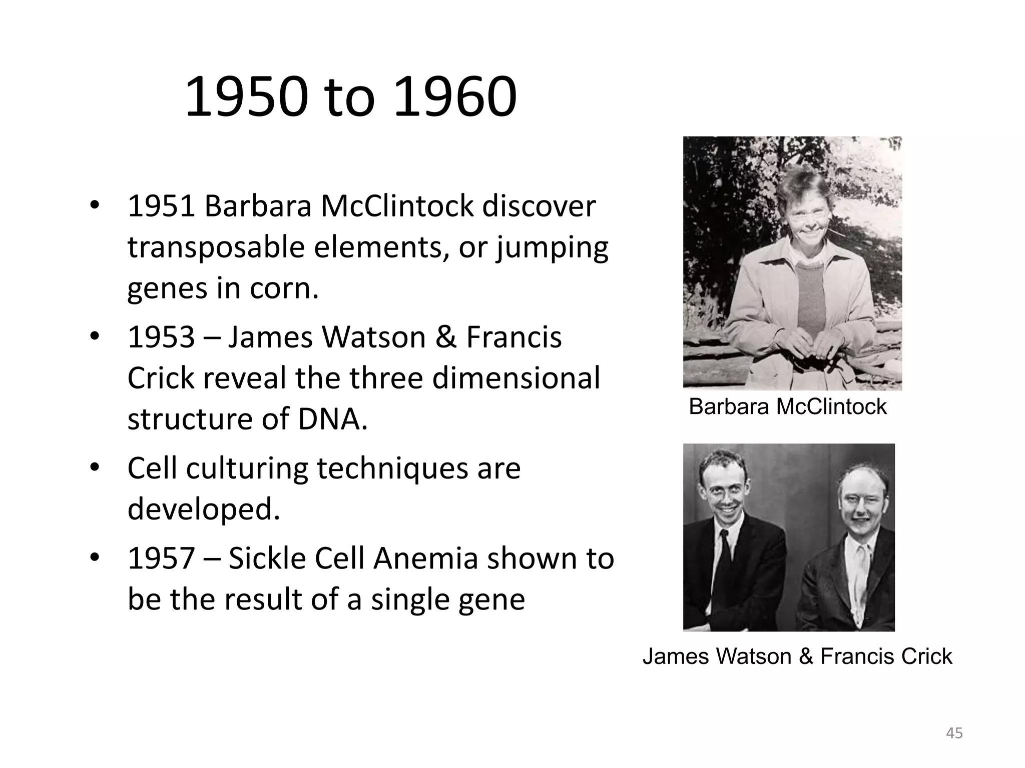 1950 to 1960
• 1951 Barbara McClintock discover
transposable elements, or jumping
genes in corn.
• 1953 – James Watson & Francis
Crick reveal the three dimensional
structure of DNA.
• Cell culturing techniques are
developed.
• 1957 – Sickle Cell Anemia shown to
be the result of a single gene
Barbara McClintock
James Watson & Francis Crick
45
 