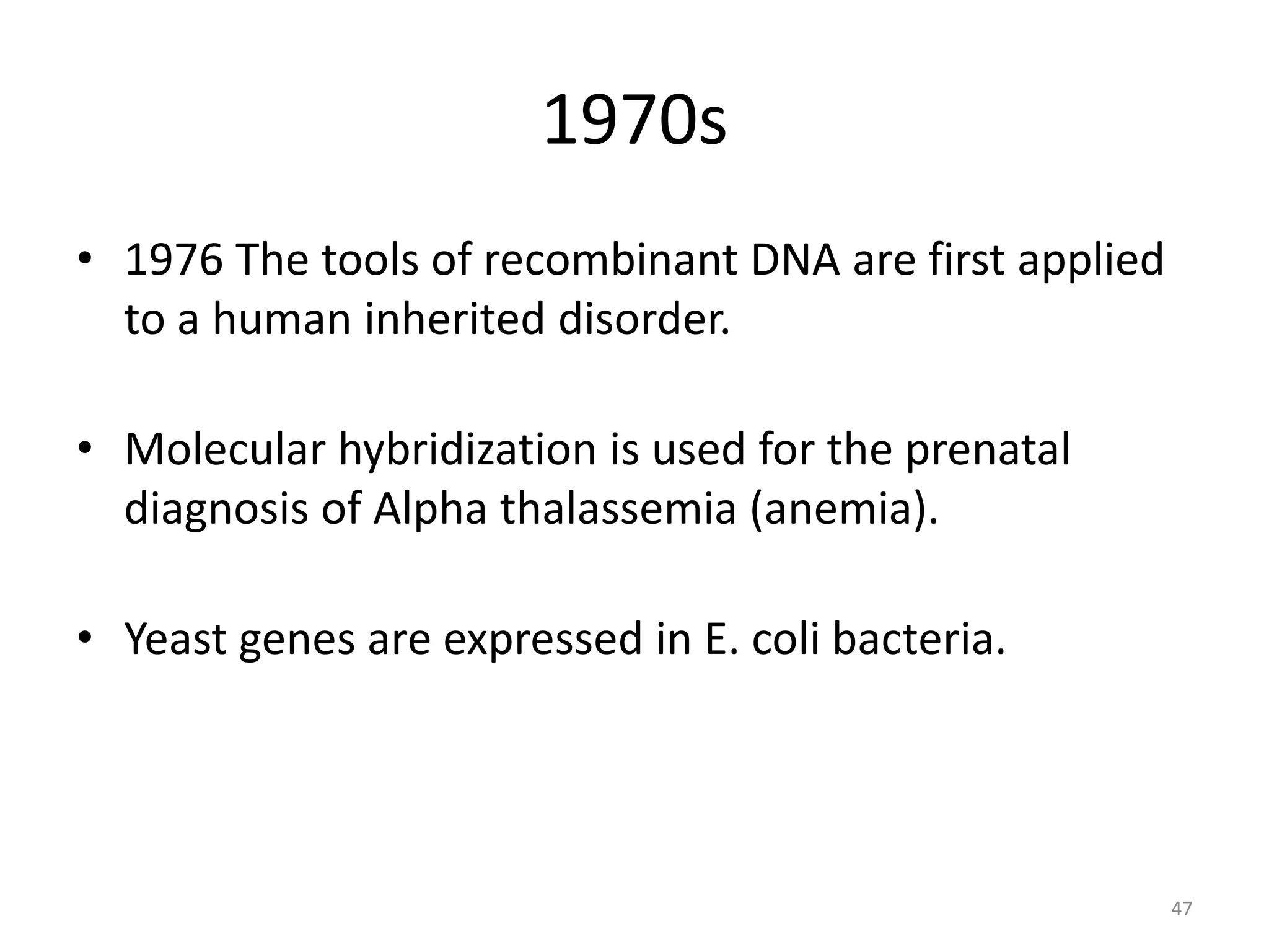 1970s
• 1976 The tools of recombinant DNA are first applied
to a human inherited disorder.
• Molecular hybridization is used for the prenatal
diagnosis of Alpha thalassemia (anemia).
• Yeast genes are expressed in E. coli bacteria.
47
 