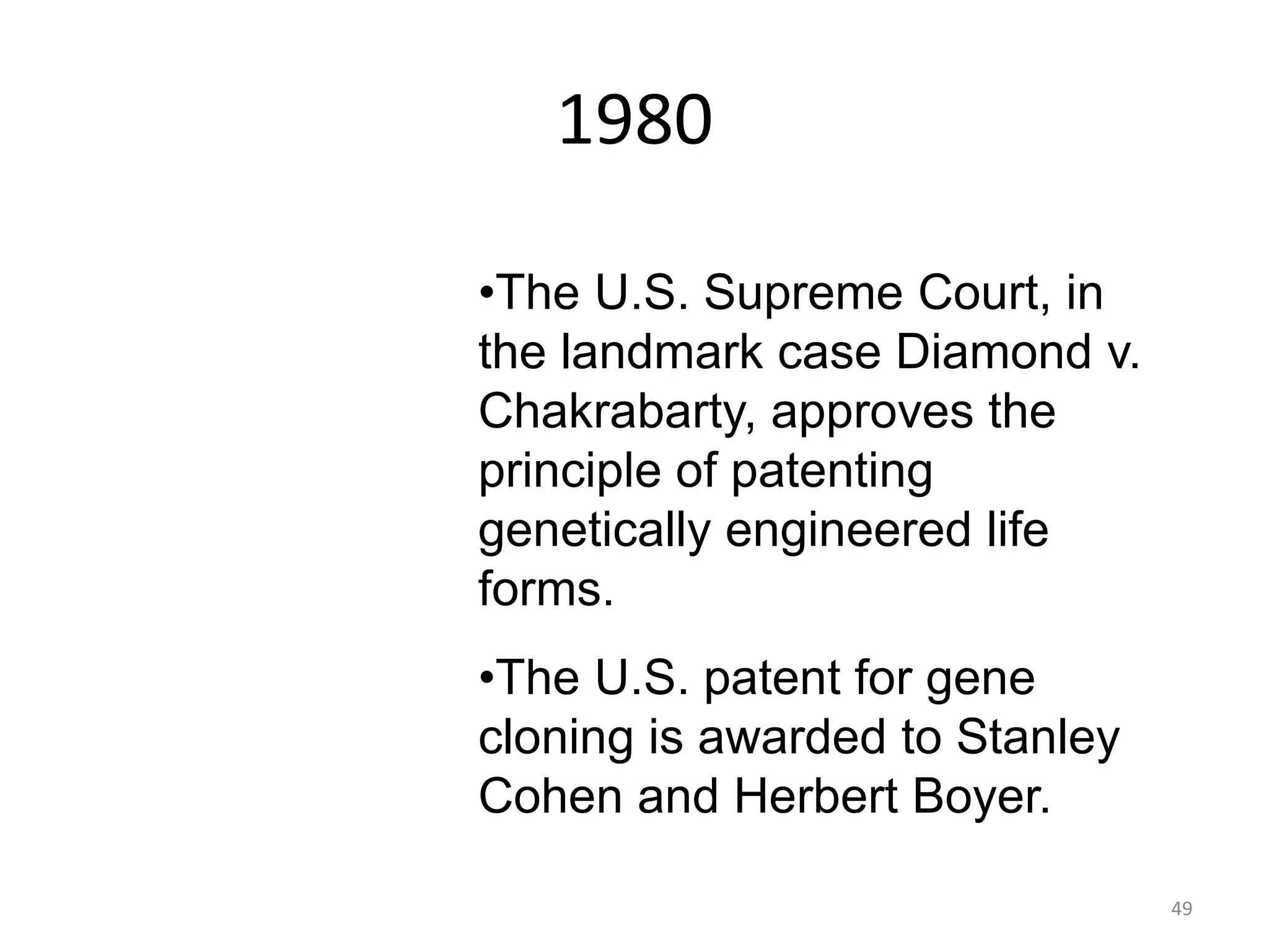 1980
•The U.S. Supreme Court, in
the landmark case Diamond v.
Chakrabarty, approves the
principle of patenting
genetically engineered life
forms.
•The U.S. patent for gene
cloning is awarded to Stanley
Cohen and Herbert Boyer.
49
 