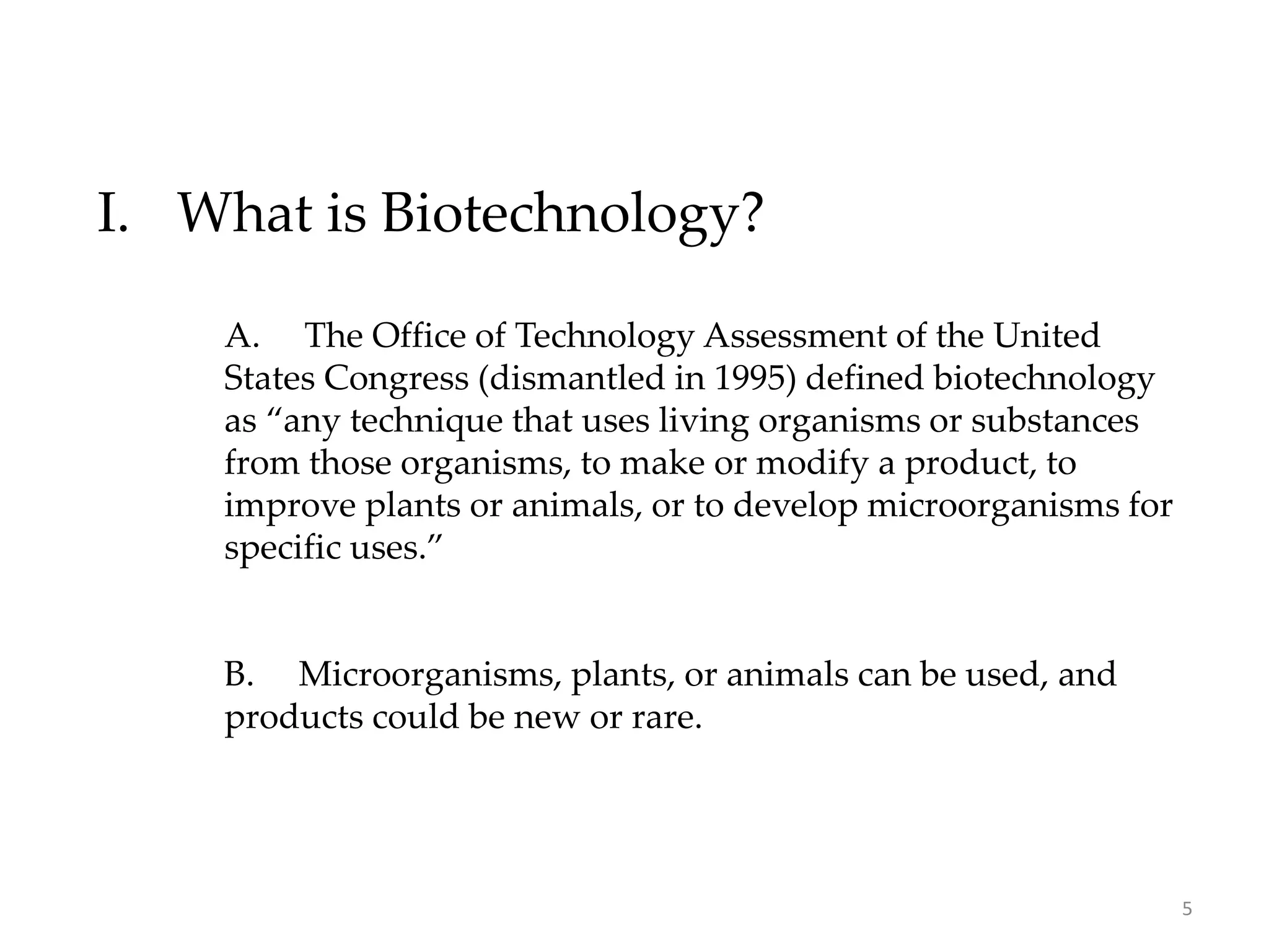I. What is Biotechnology?
A. The Office of Technology Assessment of the United
States Congress (dismantled in 1995) defined biotechnology
as “any technique that uses living organisms or substances
from those organisms, to make or modify a product, to
improve plants or animals, or to develop microorganisms for
specific uses.”
B. Microorganisms, plants, or animals can be used, and
products could be new or rare.
5
 