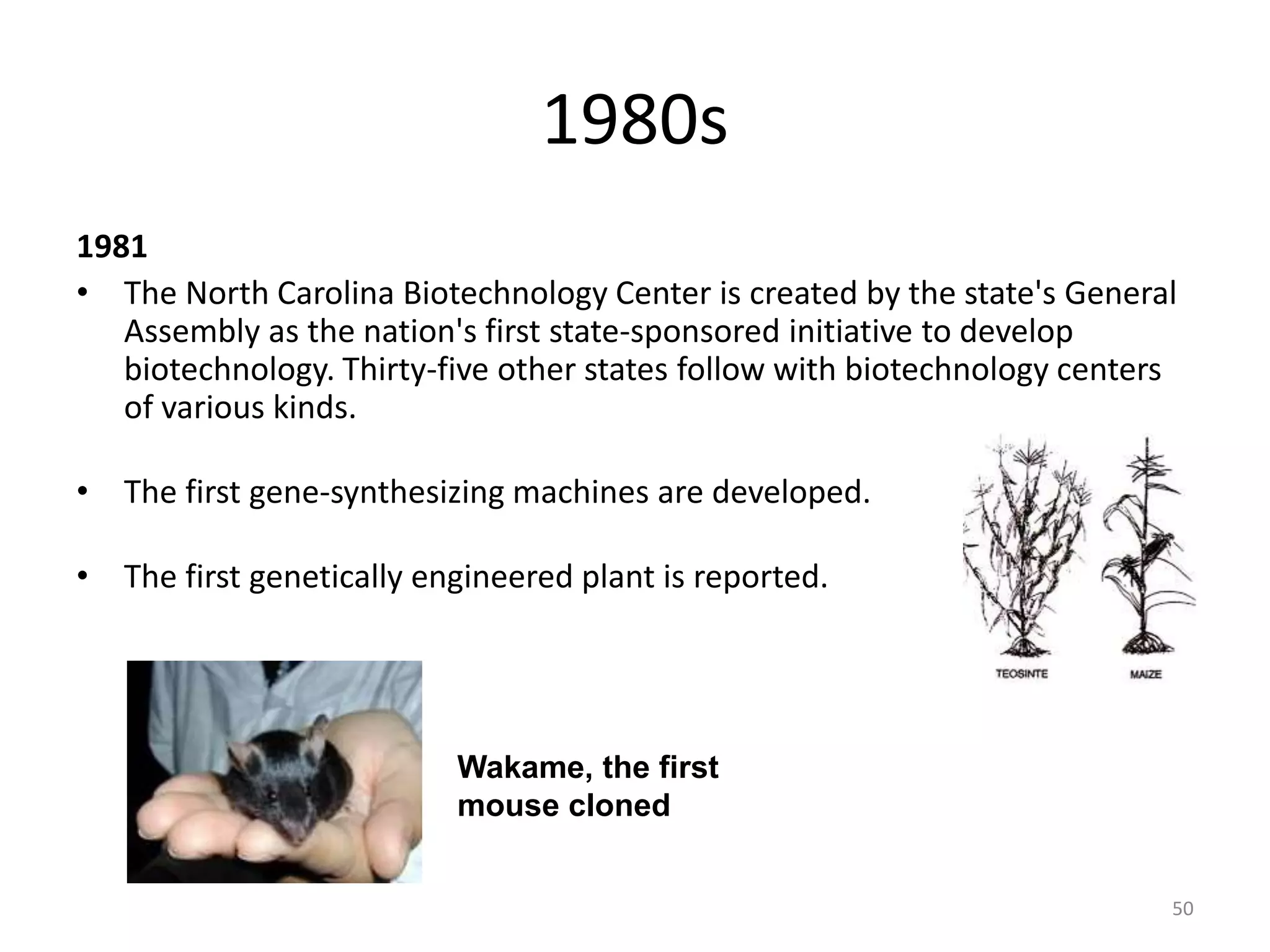 1980s
1981
• The North Carolina Biotechnology Center is created by the state's General
Assembly as the nation's first state-sponsored initiative to develop
biotechnology. Thirty-five other states follow with biotechnology centers
of various kinds.
• The first gene-synthesizing machines are developed.
• The first genetically engineered plant is reported.
Wakame, the first
mouse cloned
50
 