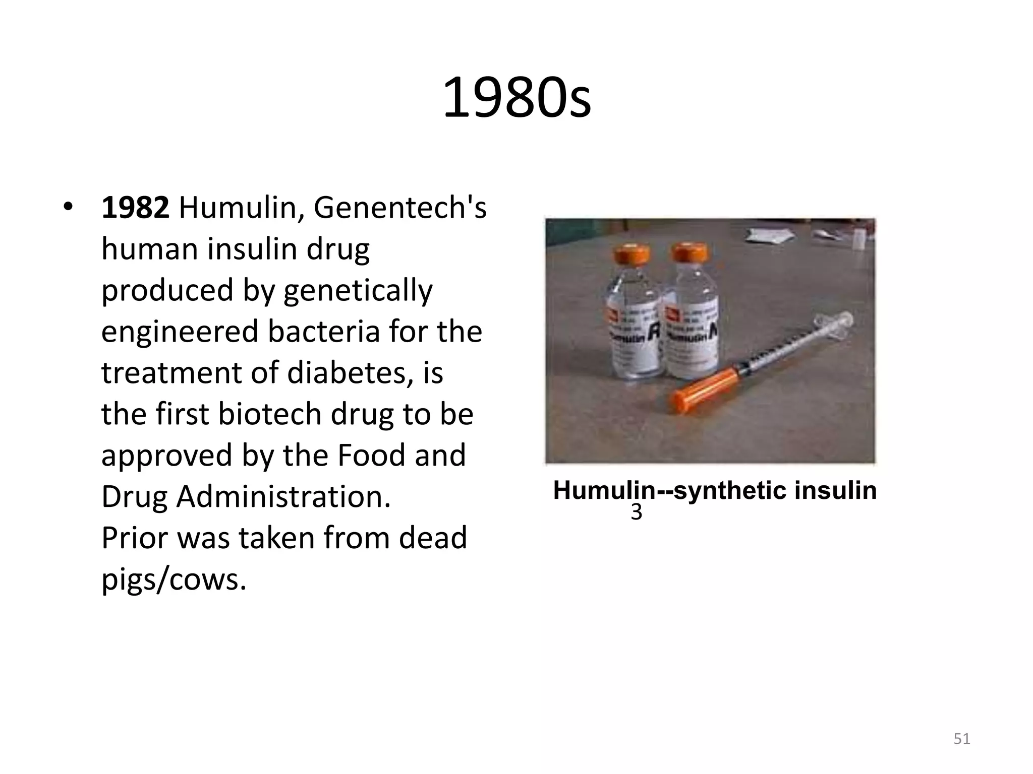 1980s
• 1982 Humulin, Genentech's
human insulin drug
produced by genetically
engineered bacteria for the
treatment of diabetes, is
the first biotech drug to be
approved by the Food and
Drug Administration.
Prior was taken from dead
pigs/cows.
Humulin--synthetic insulin
51
3
 