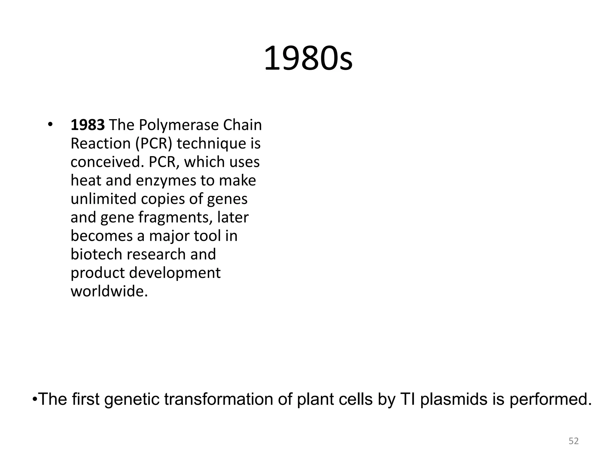 1980s
• 1983 The Polymerase Chain
Reaction (PCR) technique is
conceived. PCR, which uses
heat and enzymes to make
unlimited copies of genes
and gene fragments, later
becomes a major tool in
biotech research and
product development
worldwide.
•The first genetic transformation of plant cells by TI plasmids is performed.
52
 
