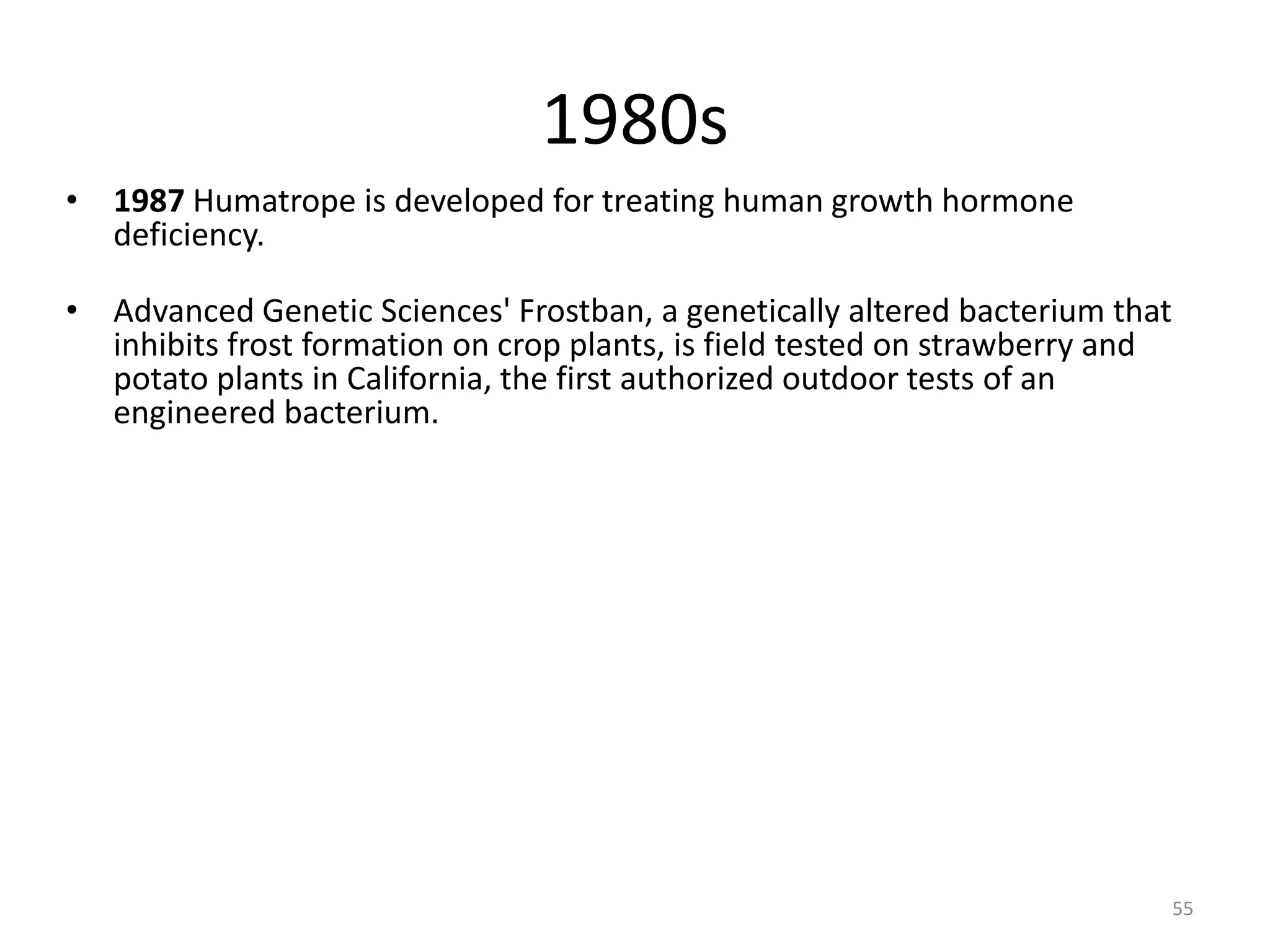 1980s
• 1987 Humatrope is developed for treating human growth hormone
deficiency.
• Advanced Genetic Sciences' Frostban, a genetically altered bacterium that
inhibits frost formation on crop plants, is field tested on strawberry and
potato plants in California, the first authorized outdoor tests of an
engineered bacterium.
55
 