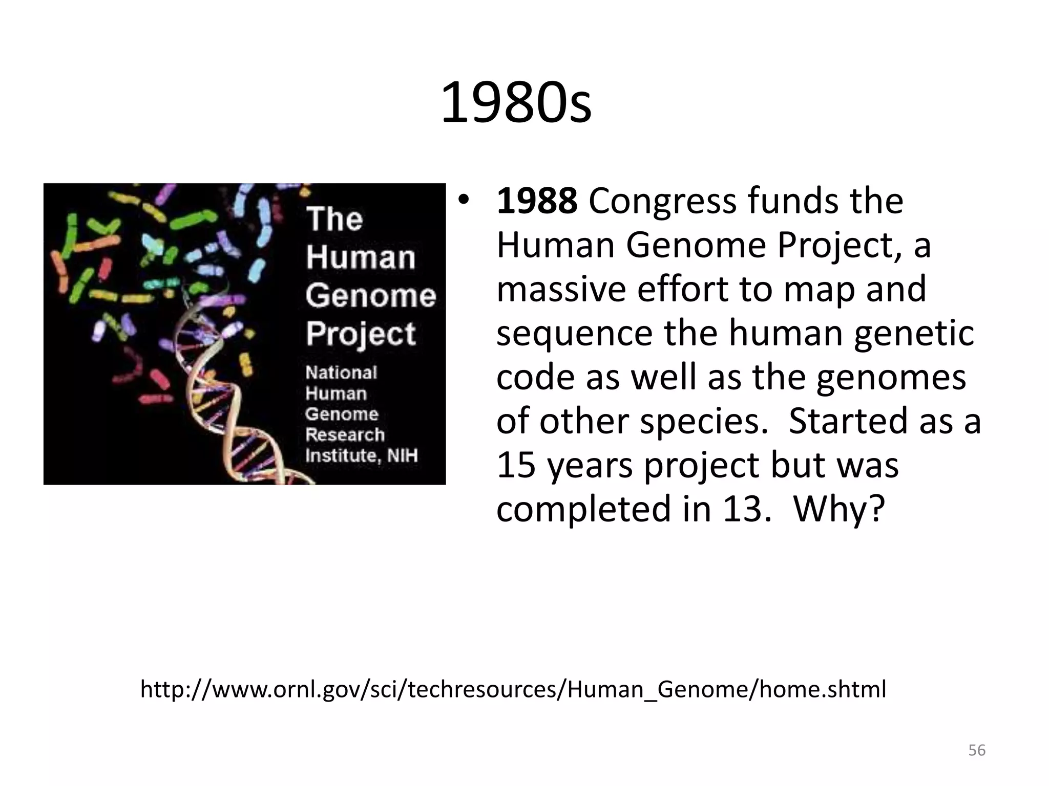 1980s
• 1988 Congress funds the
Human Genome Project, a
massive effort to map and
sequence the human genetic
code as well as the genomes
of other species. Started as a
15 years project but was
completed in 13. Why?
http://www.ornl.gov/sci/techresources/Human_Genome/home.shtml
56
 