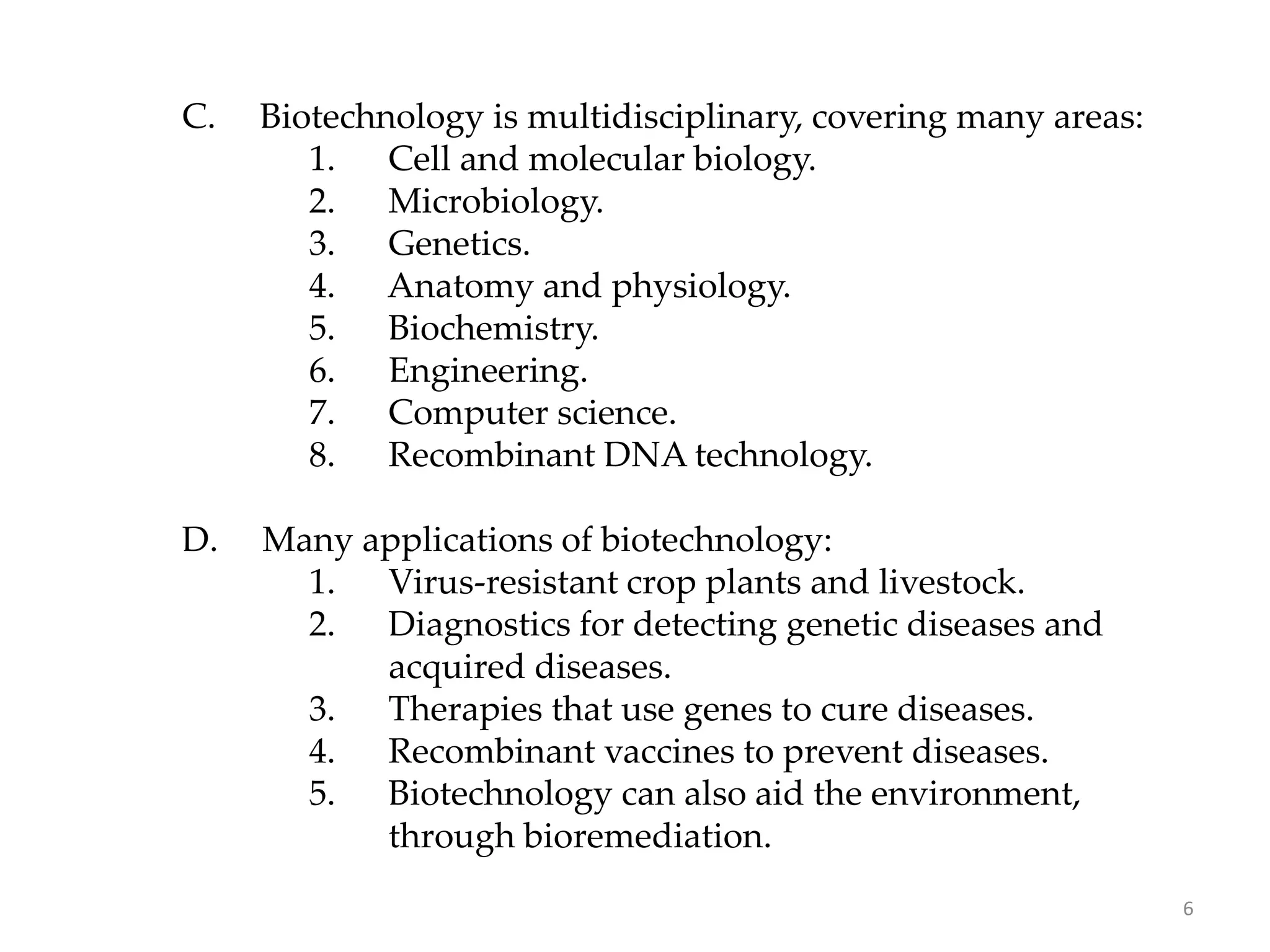 C. Biotechnology is multidisciplinary, covering many areas:
1. Cell and molecular biology.
2. Microbiology.
3. Genetics.
4. Anatomy and physiology.
5. Biochemistry.
6. Engineering.
7. Computer science.
8. Recombinant DNA technology.
D. Many applications of biotechnology:
1. Virus-resistant crop plants and livestock.
2. Diagnostics for detecting genetic diseases and
acquired diseases.
3. Therapies that use genes to cure diseases.
4. Recombinant vaccines to prevent diseases.
5. Biotechnology can also aid the environment,
through bioremediation.
6
 