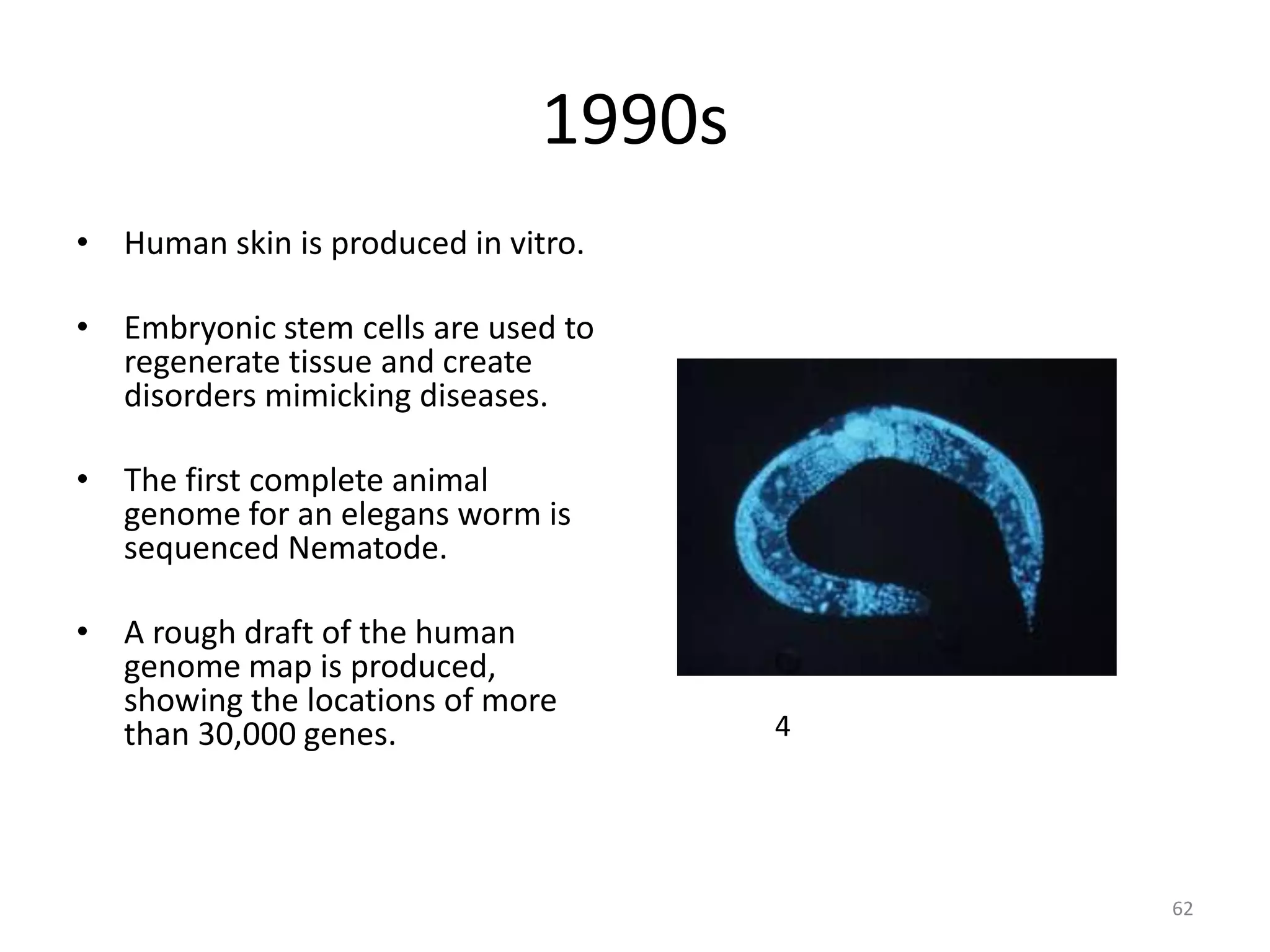 1990s
• Human skin is produced in vitro.
• Embryonic stem cells are used to
regenerate tissue and create
disorders mimicking diseases.
• The first complete animal
genome for an elegans worm is
sequenced Nematode.
• A rough draft of the human
genome map is produced,
showing the locations of more
than 30,000 genes.
62
4
 
