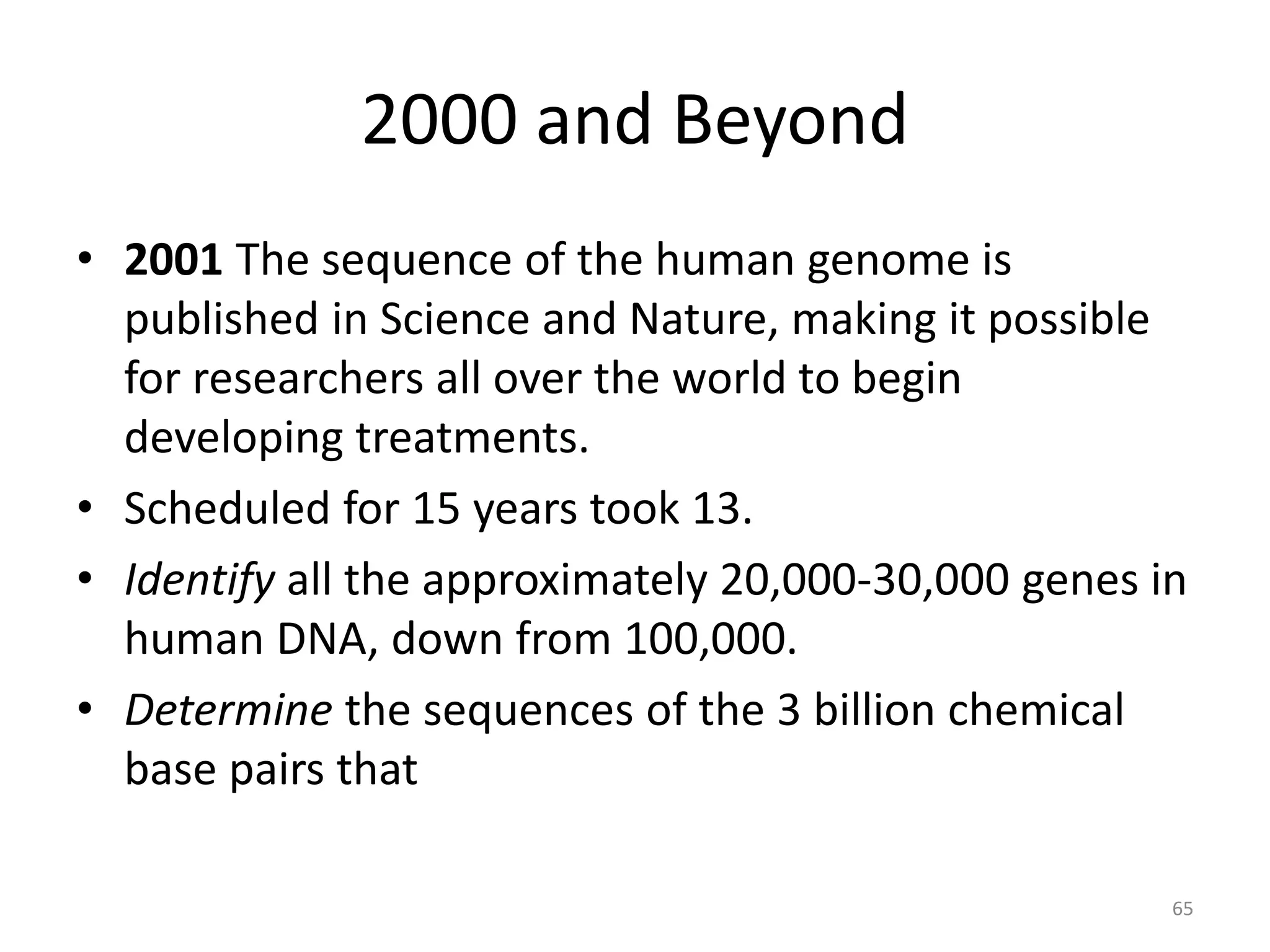 • 2001 The sequence of the human genome is
published in Science and Nature, making it possible
for researchers all over the world to begin
developing treatments.
• Scheduled for 15 years took 13.
• Identify all the approximately 20,000-30,000 genes in
human DNA, down from 100,000.
• Determine the sequences of the 3 billion chemical
base pairs that
2000 and Beyond
65
 