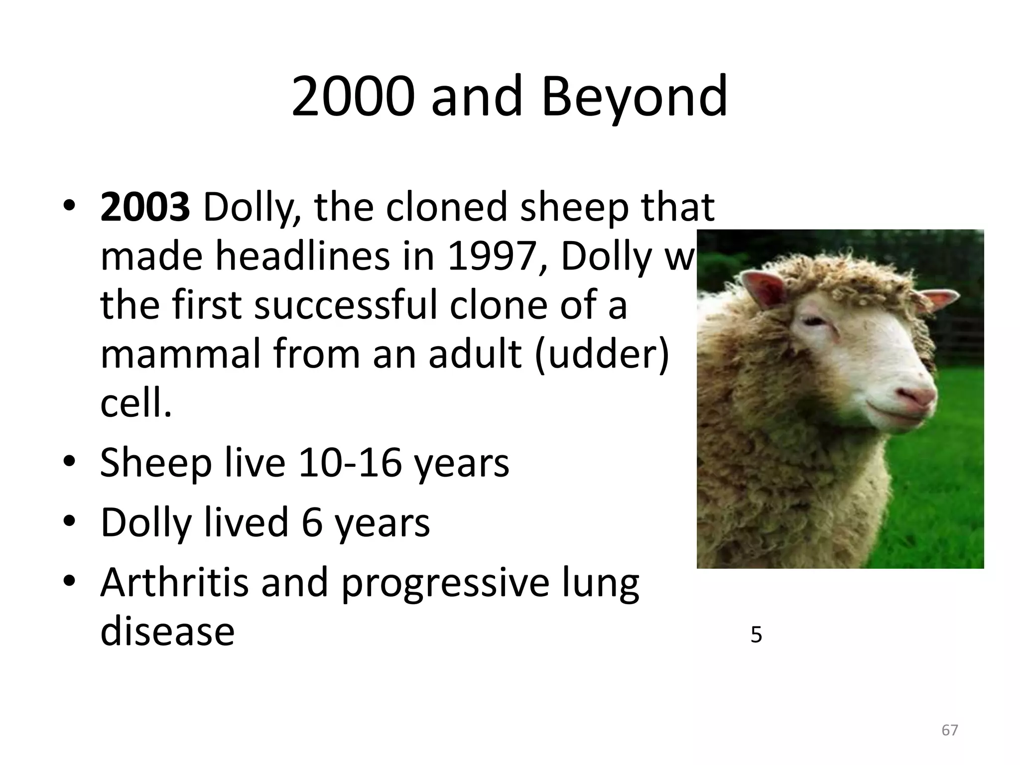 2000 and Beyond
• 2003 Dolly, the cloned sheep that
made headlines in 1997, Dolly was
the first successful clone of a
mammal from an adult (udder)
cell.
• Sheep live 10-16 years
• Dolly lived 6 years
• Arthritis and progressive lung
disease
67
5
 