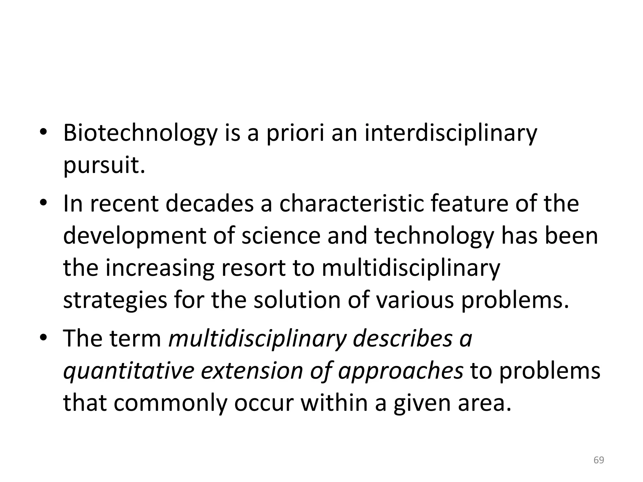 • Biotechnology is a priori an interdisciplinary
pursuit.
• In recent decades a characteristic feature of the
development of science and technology has been
the increasing resort to multidisciplinary
strategies for the solution of various problems.
• The term multidisciplinary describes a
quantitative extension of approaches to problems
that commonly occur within a given area.
69
 