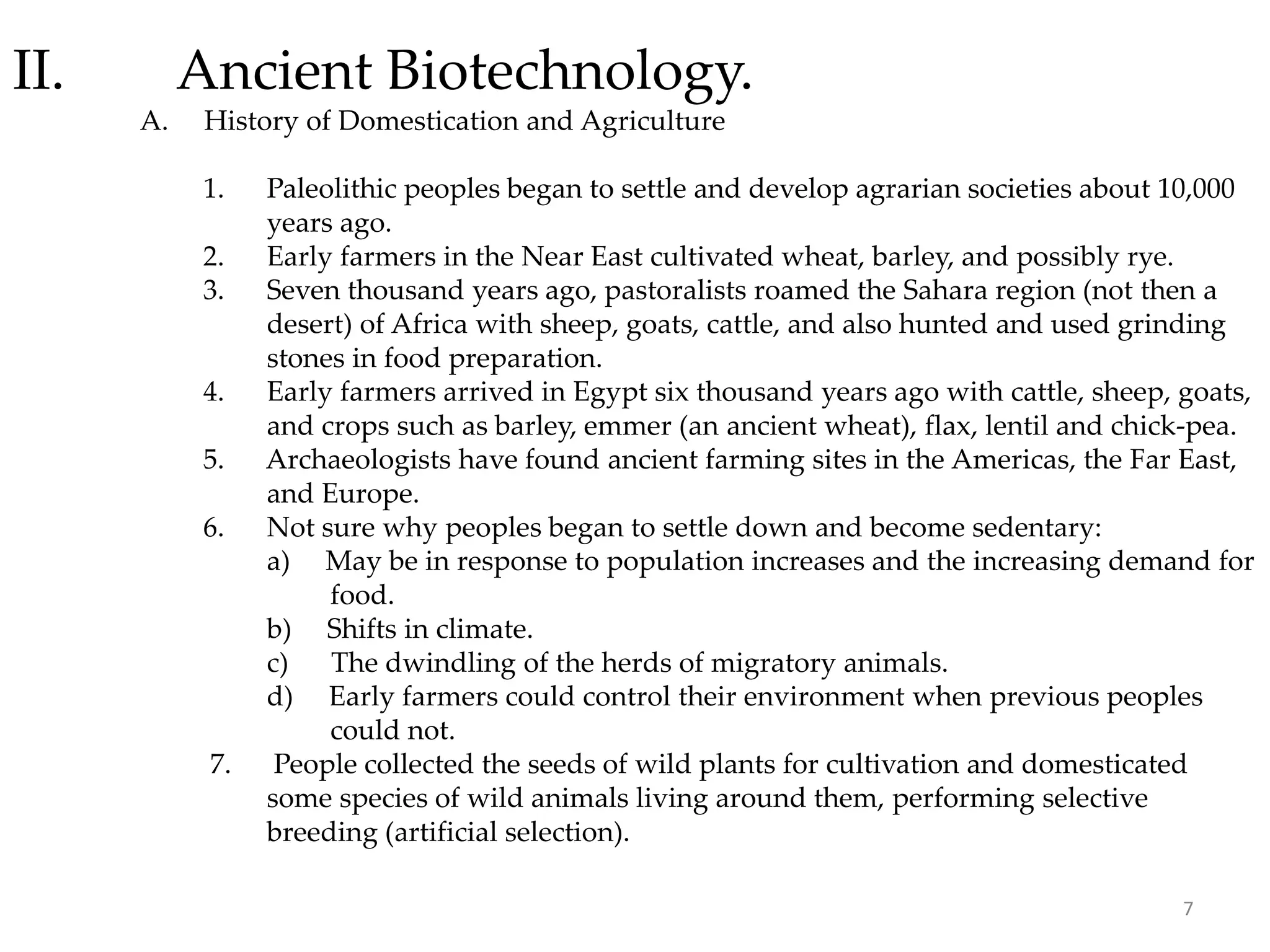 II. Ancient Biotechnology.
A. History of Domestication and Agriculture
1. Paleolithic peoples began to settle and develop agrarian societies about 10,000
years ago.
2. Early farmers in the Near East cultivated wheat, barley, and possibly rye.
3. Seven thousand years ago, pastoralists roamed the Sahara region (not then a
desert) of Africa with sheep, goats, cattle, and also hunted and used grinding
stones in food preparation.
4. Early farmers arrived in Egypt six thousand years ago with cattle, sheep, goats,
and crops such as barley, emmer (an ancient wheat), flax, lentil and chick-pea.
5. Archaeologists have found ancient farming sites in the Americas, the Far East,
and Europe.
6. Not sure why peoples began to settle down and become sedentary:
a) May be in response to population increases and the increasing demand for
food.
b) Shifts in climate.
c) The dwindling of the herds of migratory animals.
d) Early farmers could control their environment when previous peoples
could not.
7. People collected the seeds of wild plants for cultivation and domesticated
some species of wild animals living around them, performing selective
breeding (artificial selection).
7
 