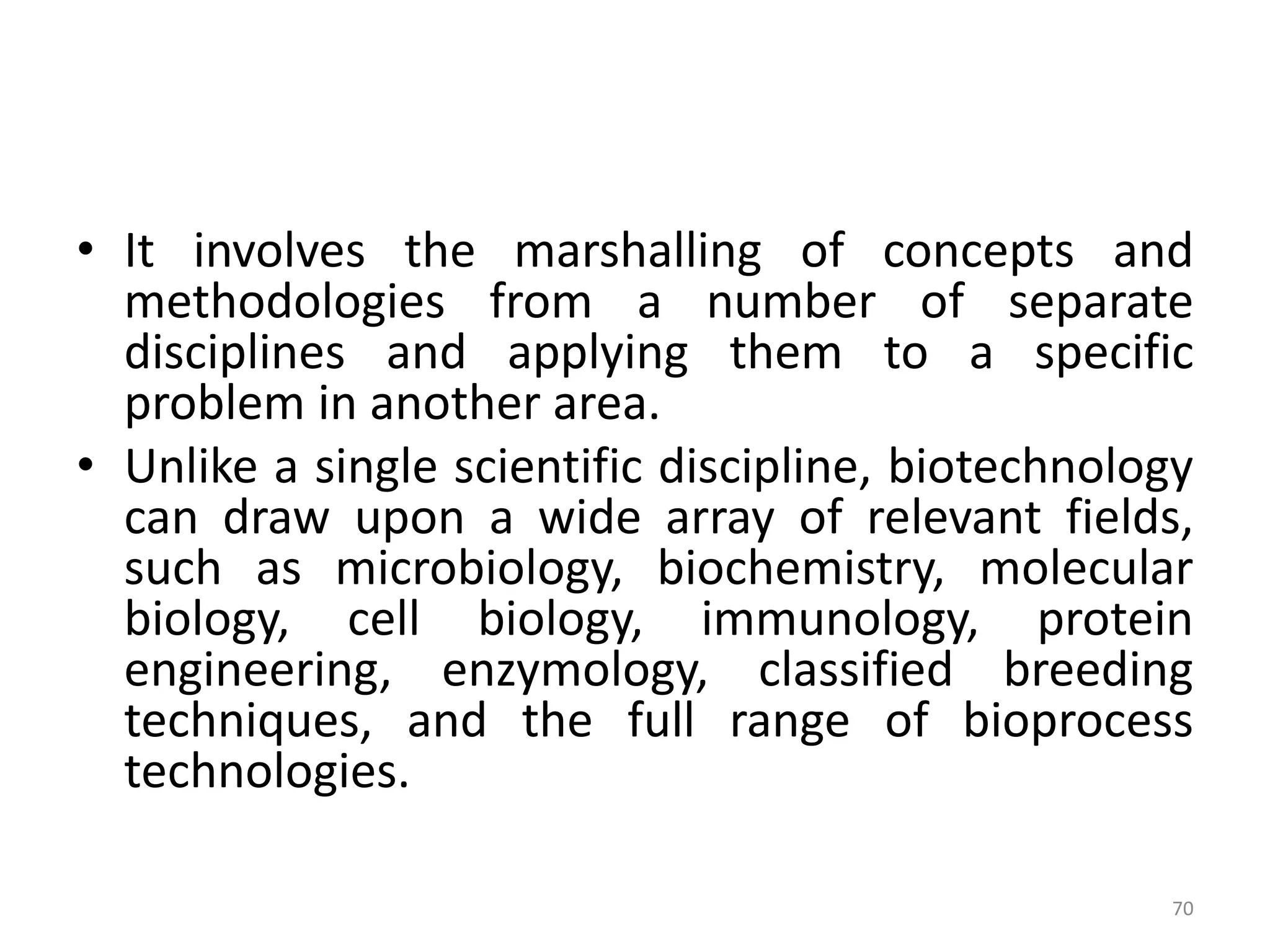 • It involves the marshalling of concepts and
methodologies from a number of separate
disciplines and applying them to a specific
problem in another area.
• Unlike a single scientific discipline, biotechnology
can draw upon a wide array of relevant fields,
such as microbiology, biochemistry, molecular
biology, cell biology, immunology, protein
engineering, enzymology, classified breeding
techniques, and the full range of bioprocess
technologies.
70
 