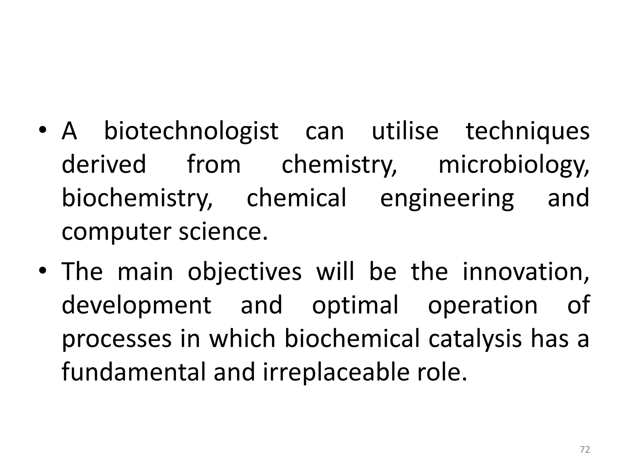 • A biotechnologist can utilise techniques
derived from chemistry, microbiology,
biochemistry, chemical engineering and
computer science.
• The main objectives will be the innovation,
development and optimal operation of
processes in which biochemical catalysis has a
fundamental and irreplaceable role.
72
 