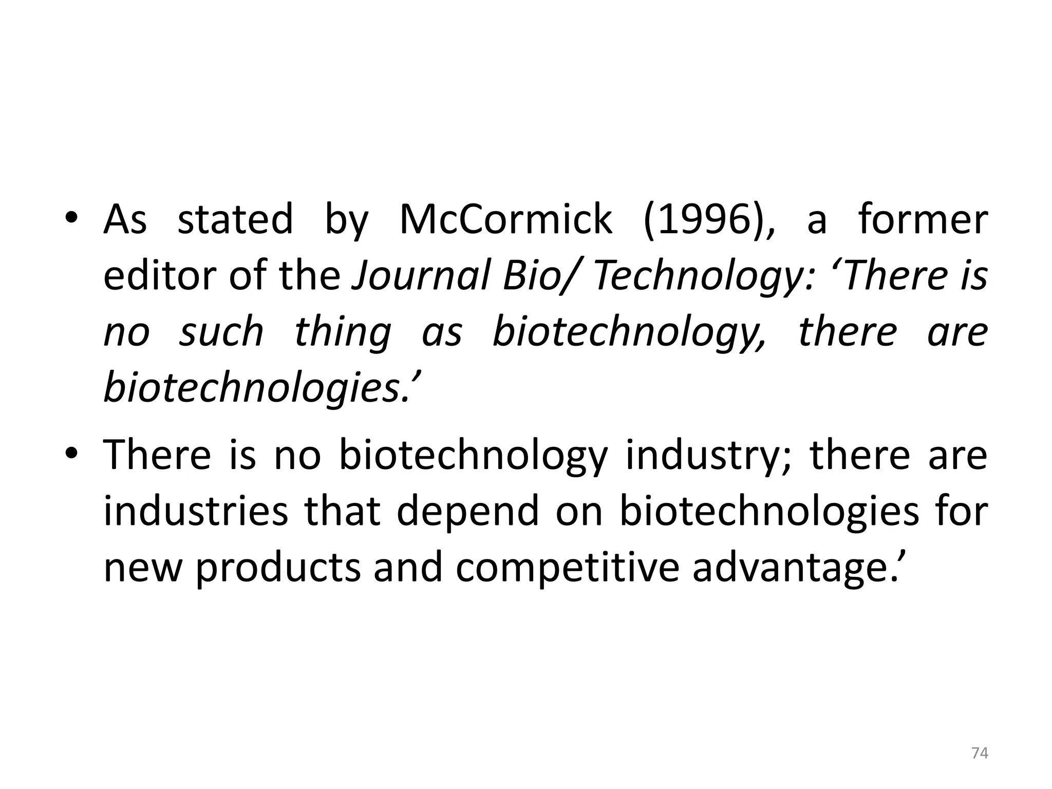 • As stated by McCormick (1996), a former
editor of the Journal Bio/ Technology: ‘There is
no such thing as biotechnology, there are
biotechnologies.’
• There is no biotechnology industry; there are
industries that depend on biotechnologies for
new products and competitive advantage.’
74
 