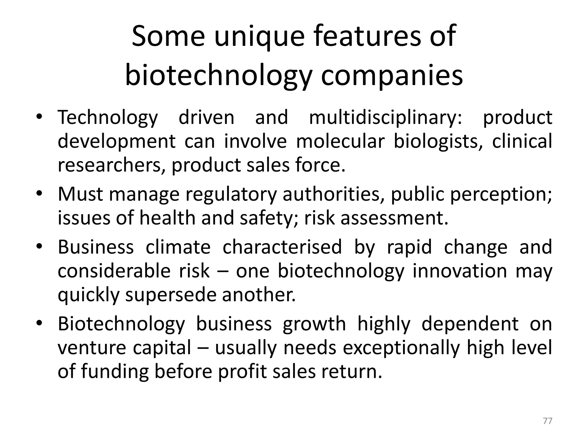 Some unique features of
biotechnology companies
• Technology driven and multidisciplinary: product
development can involve molecular biologists, clinical
researchers, product sales force.
• Must manage regulatory authorities, public perception;
issues of health and safety; risk assessment.
• Business climate characterised by rapid change and
considerable risk – one biotechnology innovation may
quickly supersede another.
• Biotechnology business growth highly dependent on
venture capital – usually needs exceptionally high level
of funding before profit sales return.
77
 