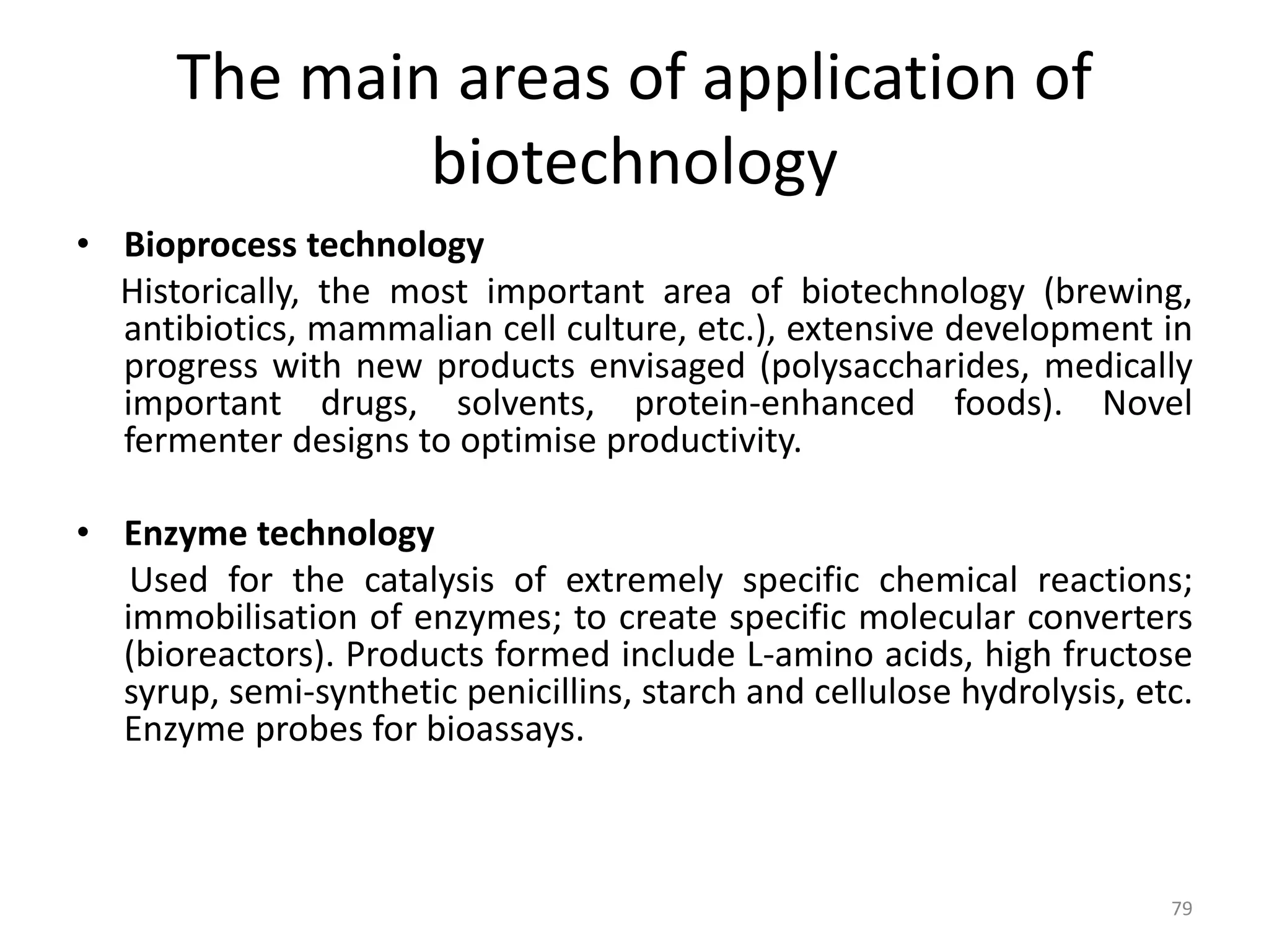The main areas of application of
biotechnology
• Bioprocess technology
Historically, the most important area of biotechnology (brewing,
antibiotics, mammalian cell culture, etc.), extensive development in
progress with new products envisaged (polysaccharides, medically
important drugs, solvents, protein-enhanced foods). Novel
fermenter designs to optimise productivity.
• Enzyme technology
Used for the catalysis of extremely specific chemical reactions;
immobilisation of enzymes; to create specific molecular converters
(bioreactors). Products formed include L-amino acids, high fructose
syrup, semi-synthetic penicillins, starch and cellulose hydrolysis, etc.
Enzyme probes for bioassays.
79
 
