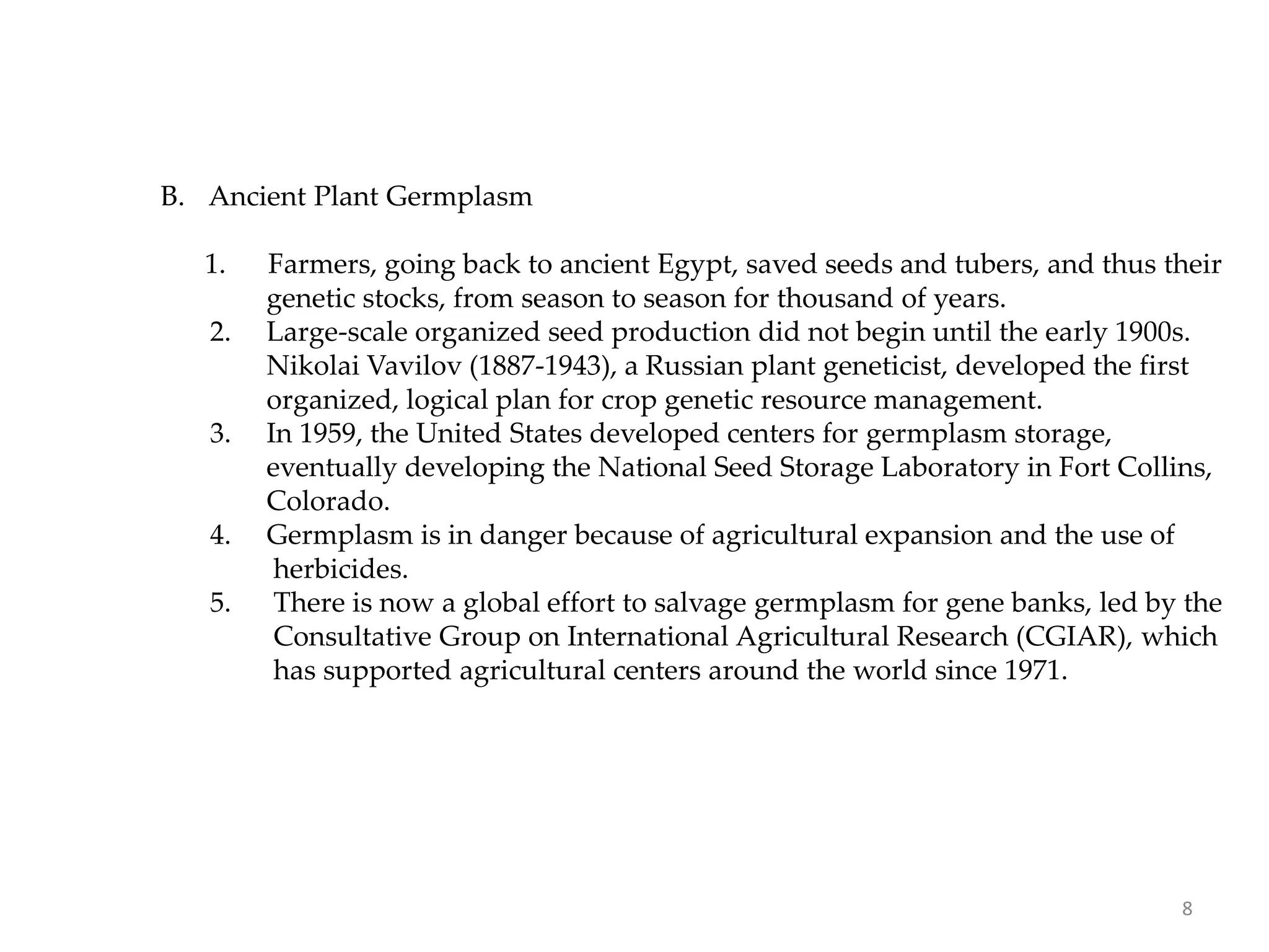 B. Ancient Plant Germplasm
1. Farmers, going back to ancient Egypt, saved seeds and tubers, and thus their
genetic stocks, from season to season for thousand of years.
2. Large-scale organized seed production did not begin until the early 1900s.
Nikolai Vavilov (1887-1943), a Russian plant geneticist, developed the first
organized, logical plan for crop genetic resource management.
3. In 1959, the United States developed centers for germplasm storage,
eventually developing the National Seed Storage Laboratory in Fort Collins,
Colorado.
4. Germplasm is in danger because of agricultural expansion and the use of
herbicides.
5. There is now a global effort to salvage germplasm for gene banks, led by the
Consultative Group on International Agricultural Research (CGIAR), which
has supported agricultural centers around the world since 1971.
8
 