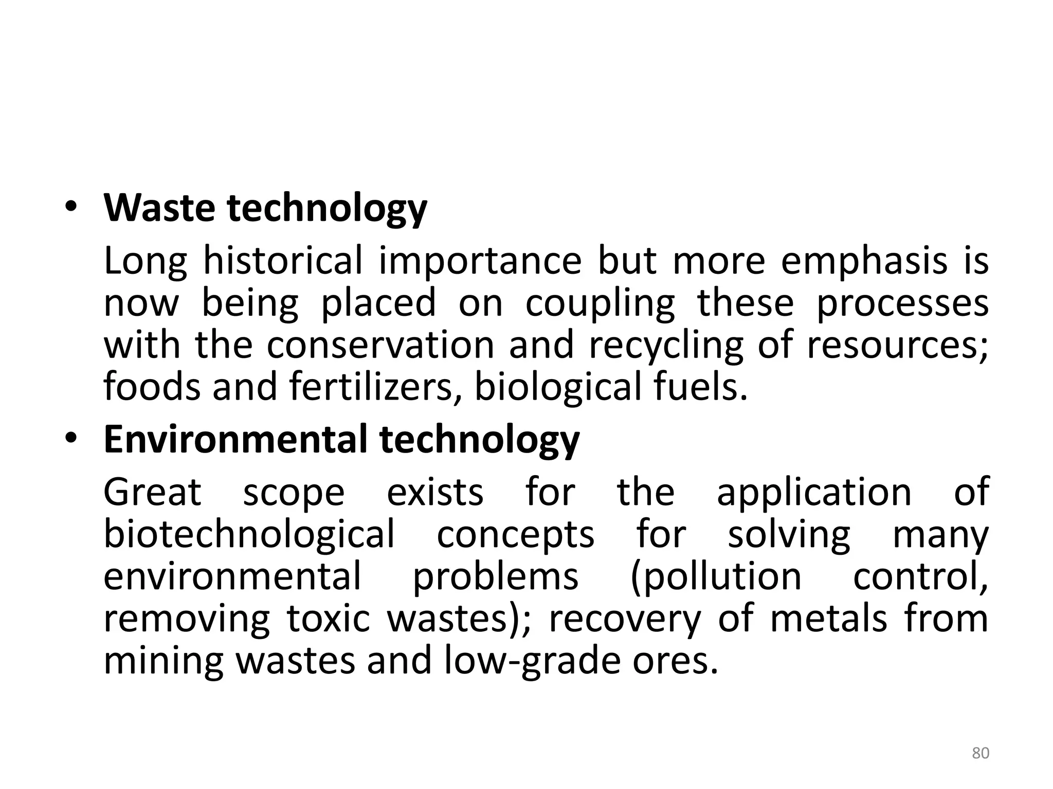 • Waste technology
Long historical importance but more emphasis is
now being placed on coupling these processes
with the conservation and recycling of resources;
foods and fertilizers, biological fuels.
• Environmental technology
Great scope exists for the application of
biotechnological concepts for solving many
environmental problems (pollution control,
removing toxic wastes); recovery of metals from
mining wastes and low-grade ores.
80
 
