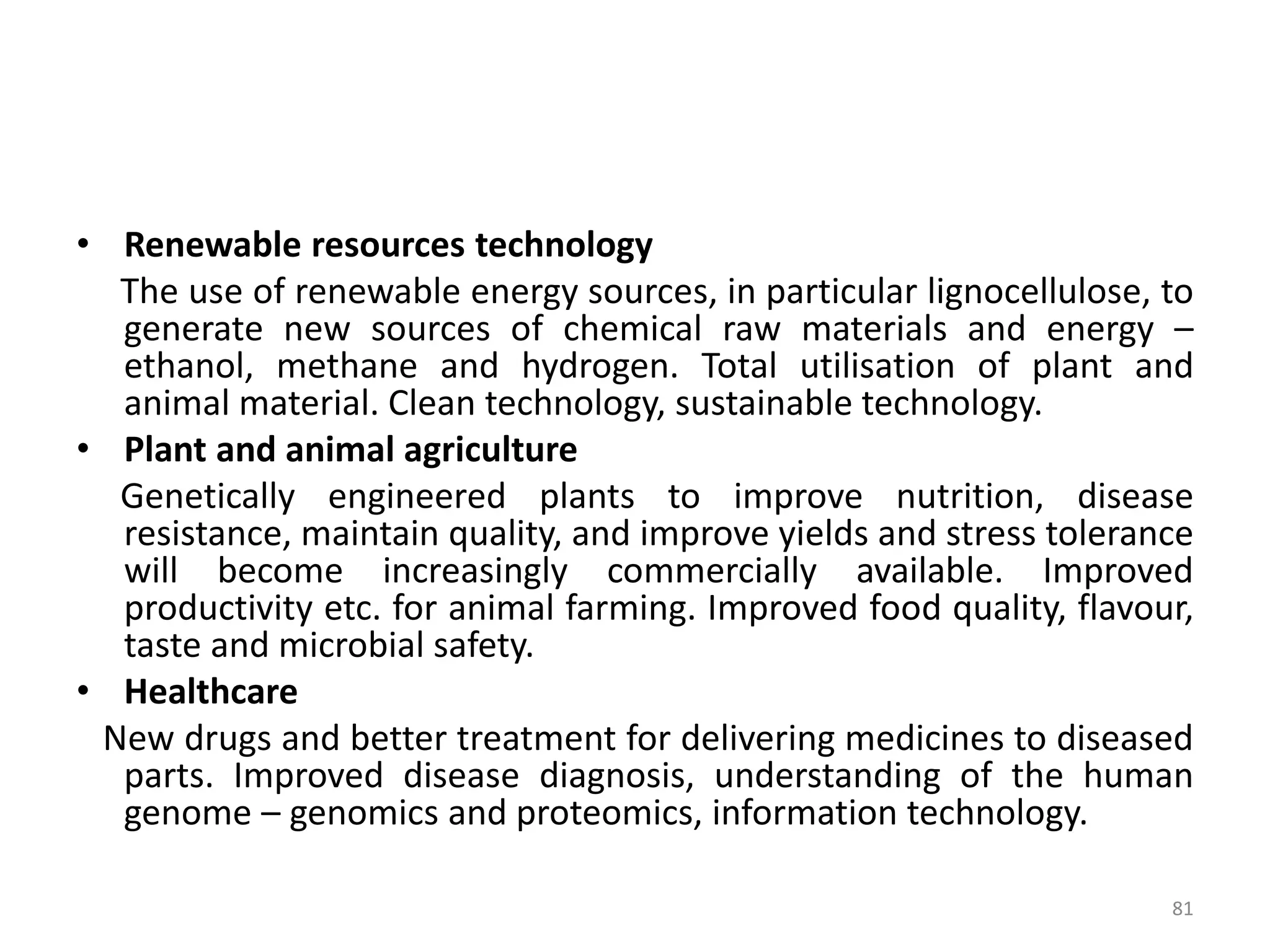 • Renewable resources technology
The use of renewable energy sources, in particular lignocellulose, to
generate new sources of chemical raw materials and energy –
ethanol, methane and hydrogen. Total utilisation of plant and
animal material. Clean technology, sustainable technology.
• Plant and animal agriculture
Genetically engineered plants to improve nutrition, disease
resistance, maintain quality, and improve yields and stress tolerance
will become increasingly commercially available. Improved
productivity etc. for animal farming. Improved food quality, flavour,
taste and microbial safety.
• Healthcare
New drugs and better treatment for delivering medicines to diseased
parts. Improved disease diagnosis, understanding of the human
genome – genomics and proteomics, information technology.
81
 