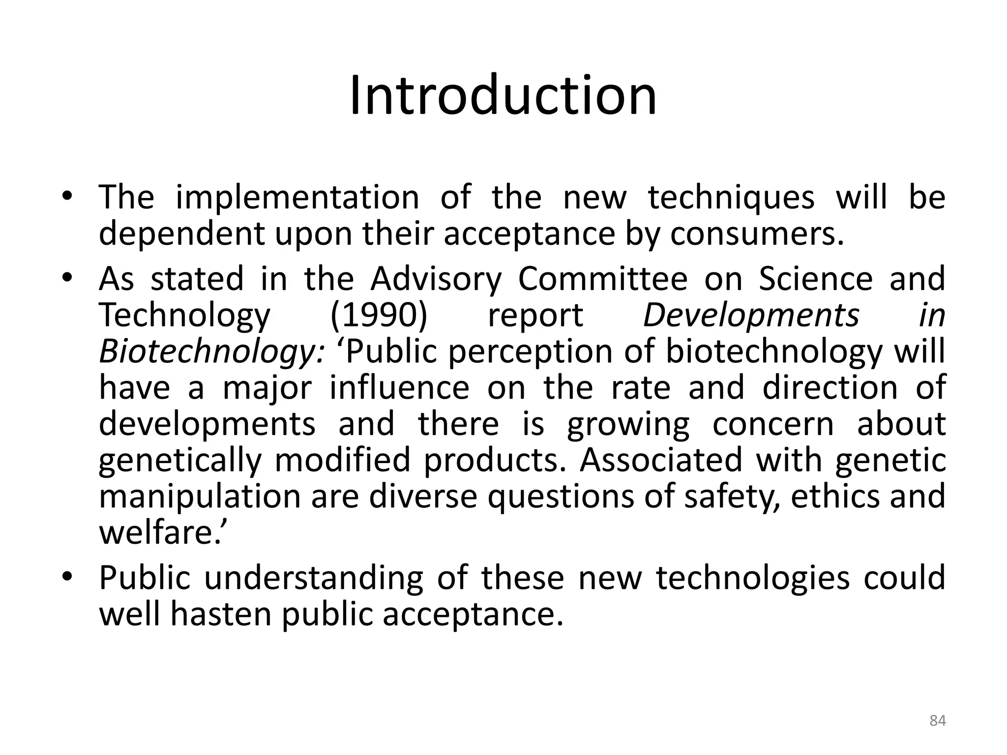 Introduction
• The implementation of the new techniques will be
dependent upon their acceptance by consumers.
• As stated in the Advisory Committee on Science and
Technology (1990) report Developments in
Biotechnology: ‘Public perception of biotechnology will
have a major influence on the rate and direction of
developments and there is growing concern about
genetically modified products. Associated with genetic
manipulation are diverse questions of safety, ethics and
welfare.’
• Public understanding of these new technologies could
well hasten public acceptance.
84
 
