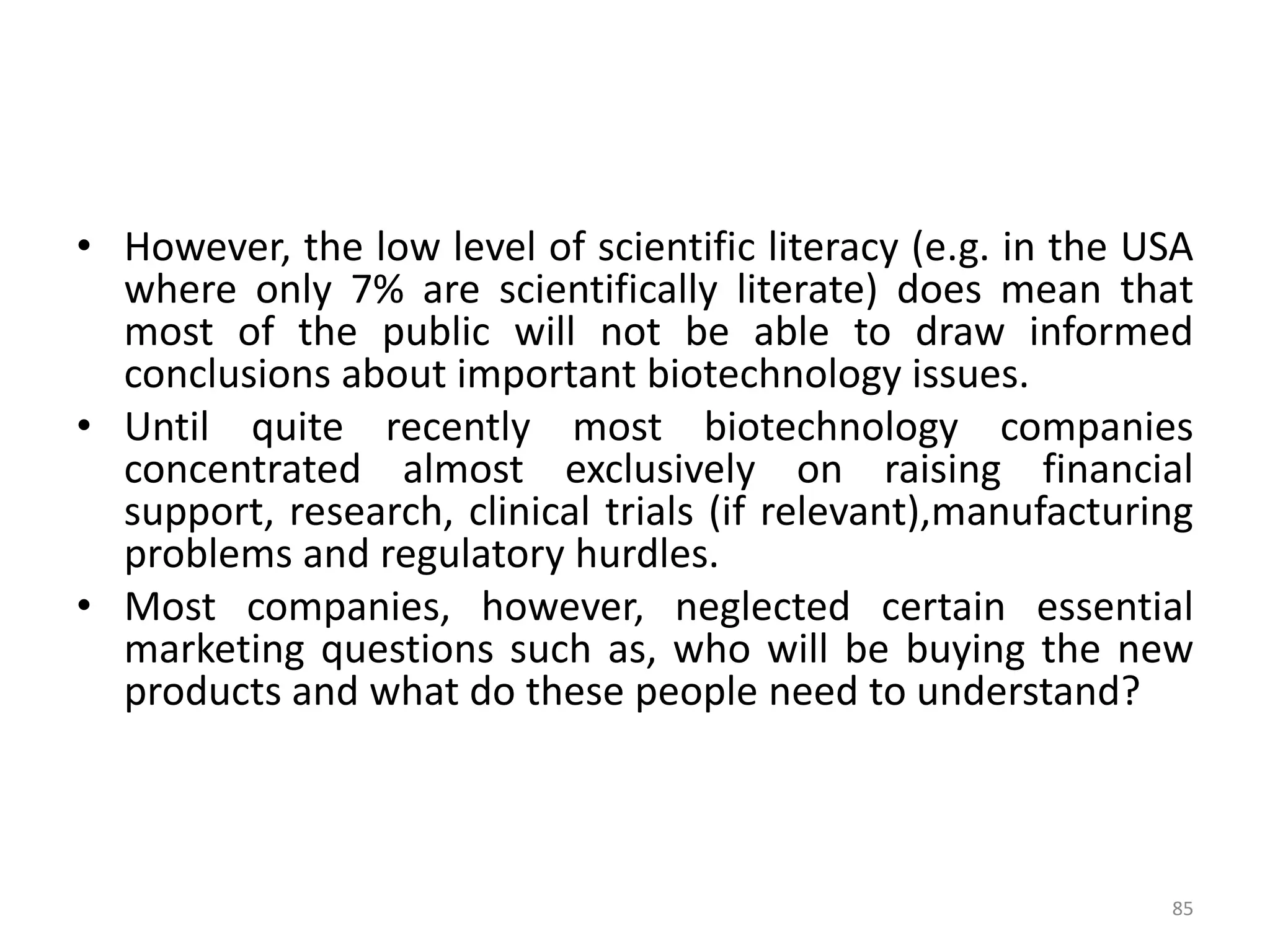 • However, the low level of scientific literacy (e.g. in the USA
where only 7% are scientifically literate) does mean that
most of the public will not be able to draw informed
conclusions about important biotechnology issues.
• Until quite recently most biotechnology companies
concentrated almost exclusively on raising financial
support, research, clinical trials (if relevant),manufacturing
problems and regulatory hurdles.
• Most companies, however, neglected certain essential
marketing questions such as, who will be buying the new
products and what do these people need to understand?
85
 