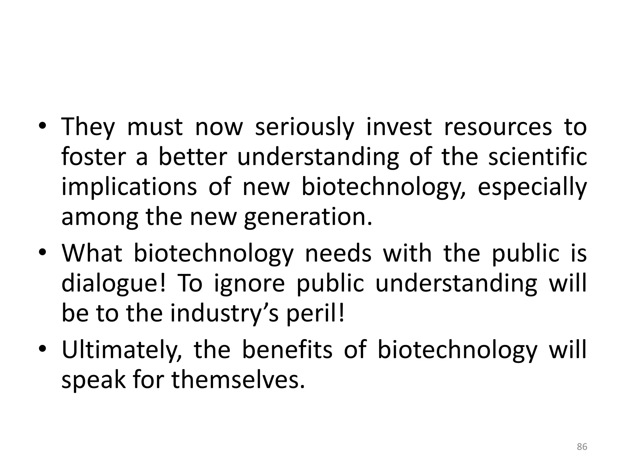 • They must now seriously invest resources to
foster a better understanding of the scientific
implications of new biotechnology, especially
among the new generation.
• What biotechnology needs with the public is
dialogue! To ignore public understanding will
be to the industry’s peril!
• Ultimately, the benefits of biotechnology will
speak for themselves.
86
 