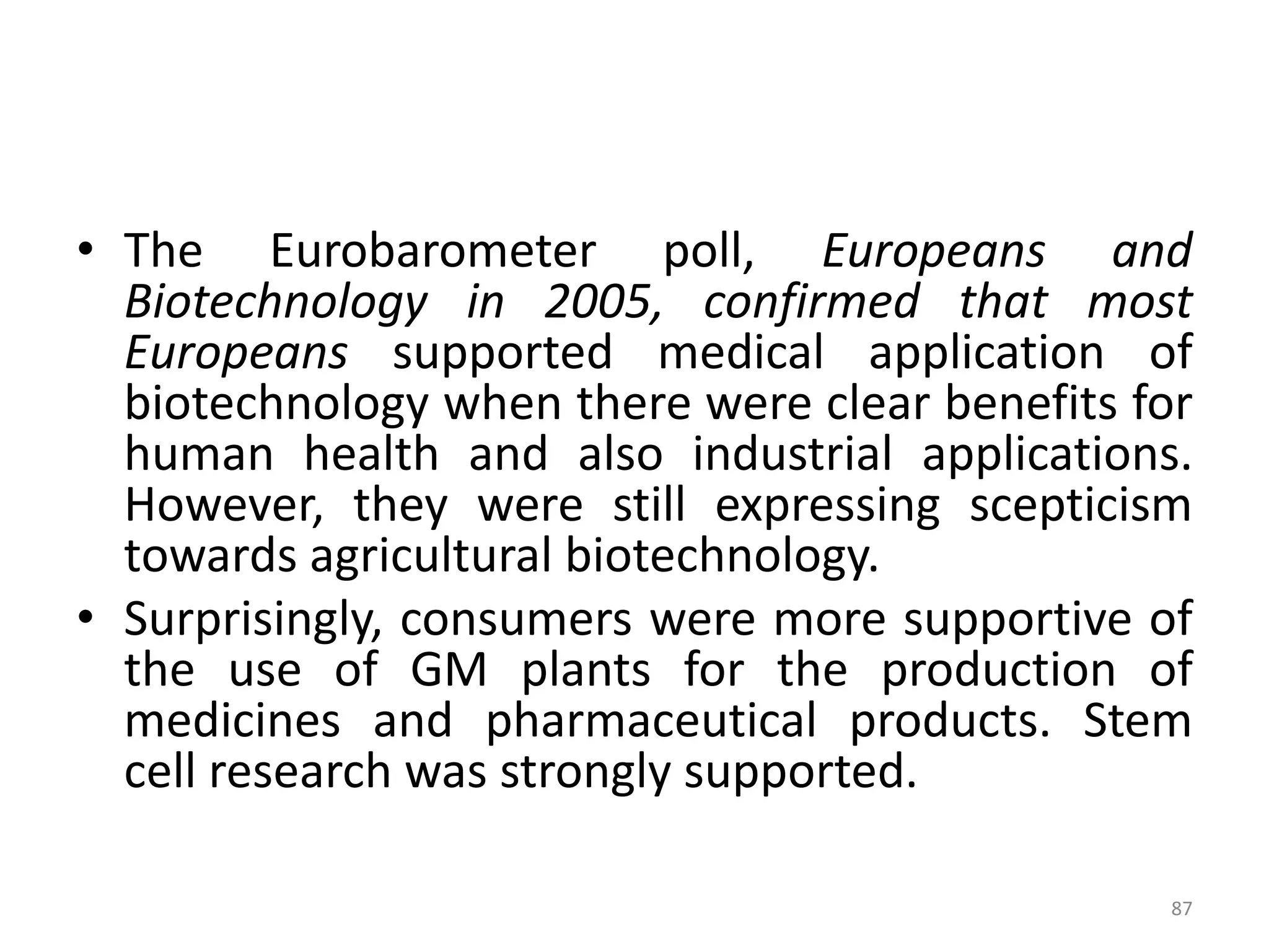 • The Eurobarometer poll, Europeans and
Biotechnology in 2005, confirmed that most
Europeans supported medical application of
biotechnology when there were clear benefits for
human health and also industrial applications.
However, they were still expressing scepticism
towards agricultural biotechnology.
• Surprisingly, consumers were more supportive of
the use of GM plants for the production of
medicines and pharmaceutical products. Stem
cell research was strongly supported.
87
 