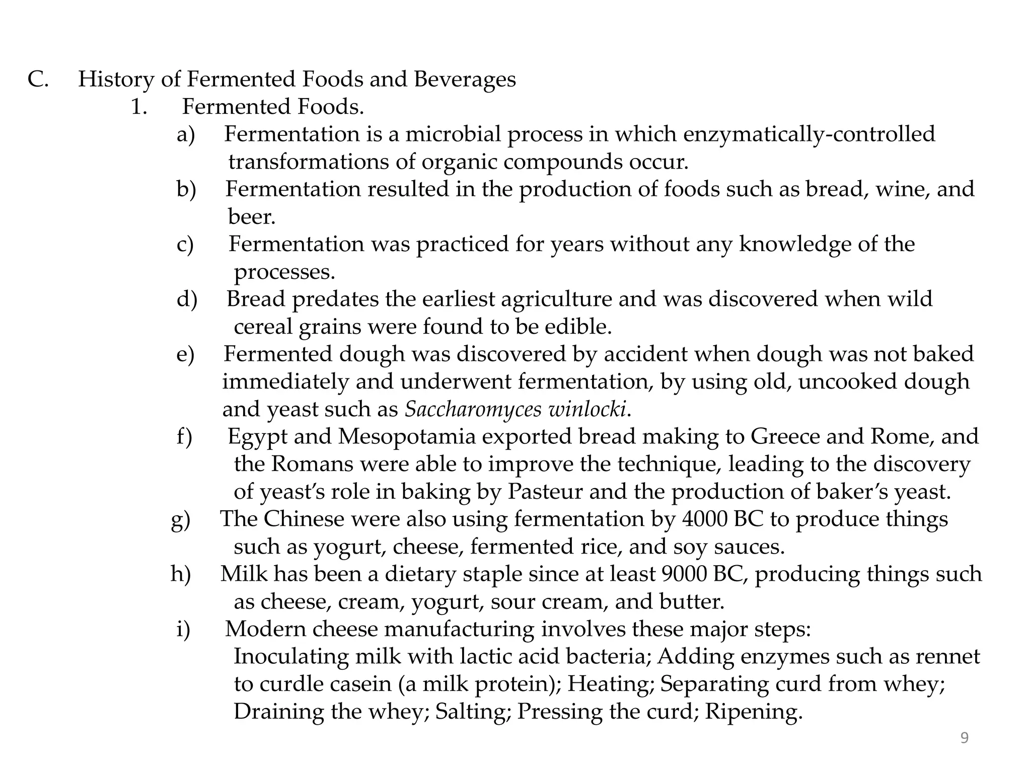 C. History of Fermented Foods and Beverages
1. Fermented Foods.
a) Fermentation is a microbial process in which enzymatically-controlled
transformations of organic compounds occur.
b) Fermentation resulted in the production of foods such as bread, wine, and
beer.
c) Fermentation was practiced for years without any knowledge of the
processes.
d) Bread predates the earliest agriculture and was discovered when wild
cereal grains were found to be edible.
e) Fermented dough was discovered by accident when dough was not baked
immediately and underwent fermentation, by using old, uncooked dough
and yeast such as Saccharomyces winlocki.
f) Egypt and Mesopotamia exported bread making to Greece and Rome, and
the Romans were able to improve the technique, leading to the discovery
of yeast’s role in baking by Pasteur and the production of baker’s yeast.
g) The Chinese were also using fermentation by 4000 BC to produce things
such as yogurt, cheese, fermented rice, and soy sauces.
h) Milk has been a dietary staple since at least 9000 BC, producing things such
as cheese, cream, yogurt, sour cream, and butter.
i) Modern cheese manufacturing involves these major steps:
Inoculating milk with lactic acid bacteria; Adding enzymes such as rennet
to curdle casein (a milk protein); Heating; Separating curd from whey;
Draining the whey; Salting; Pressing the curd; Ripening.
9
 