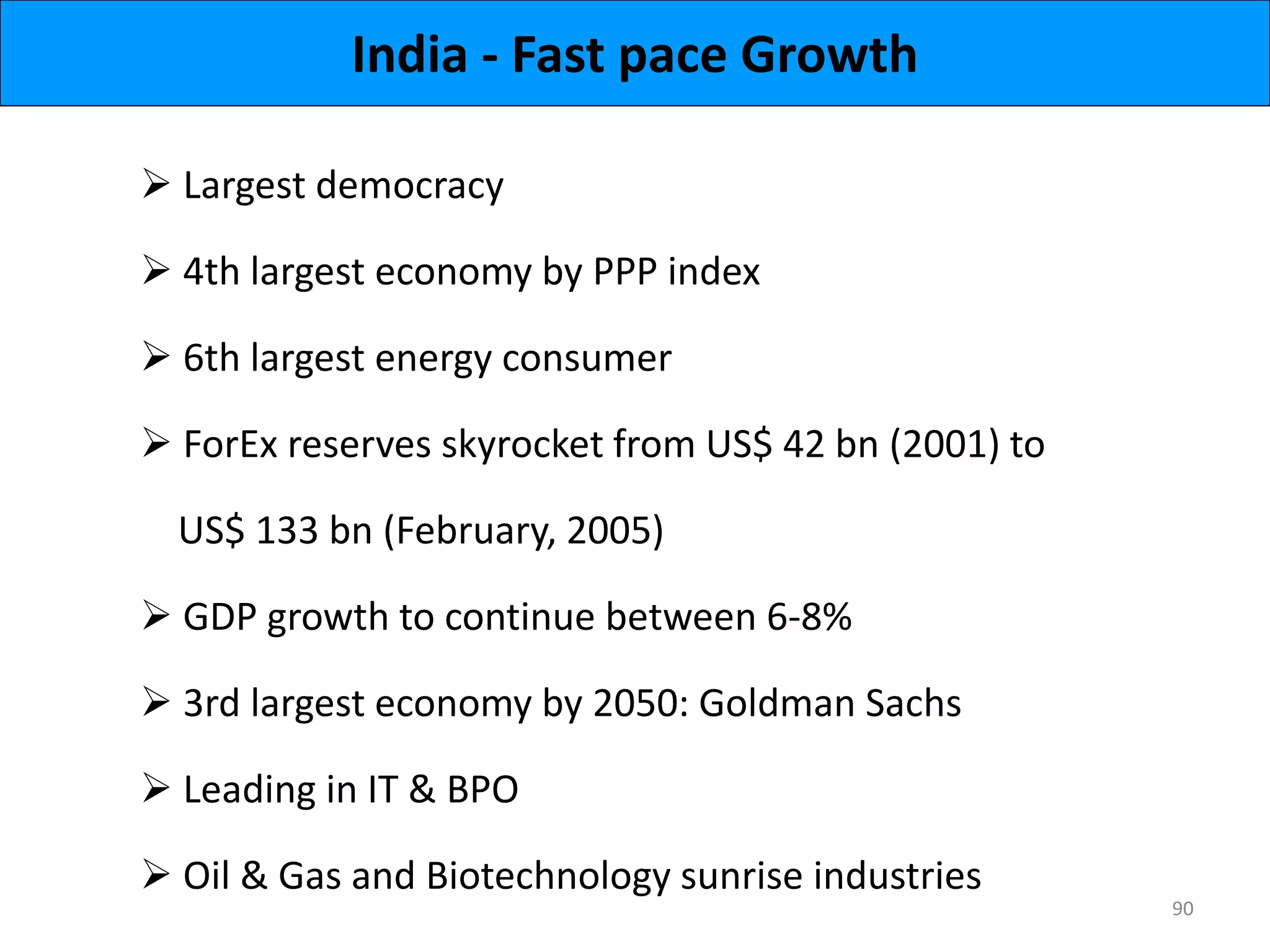 India - Fast pace Growth
 Largest democracy
 4th largest economy by PPP index
 6th largest energy consumer
 ForEx reserves skyrocket from US$ 42 bn (2001) to
US$ 133 bn (February, 2005)
 GDP growth to continue between 6-8%
 3rd largest economy by 2050: Goldman Sachs
 Leading in IT & BPO
 Oil & Gas and Biotechnology sunrise industries
90
 