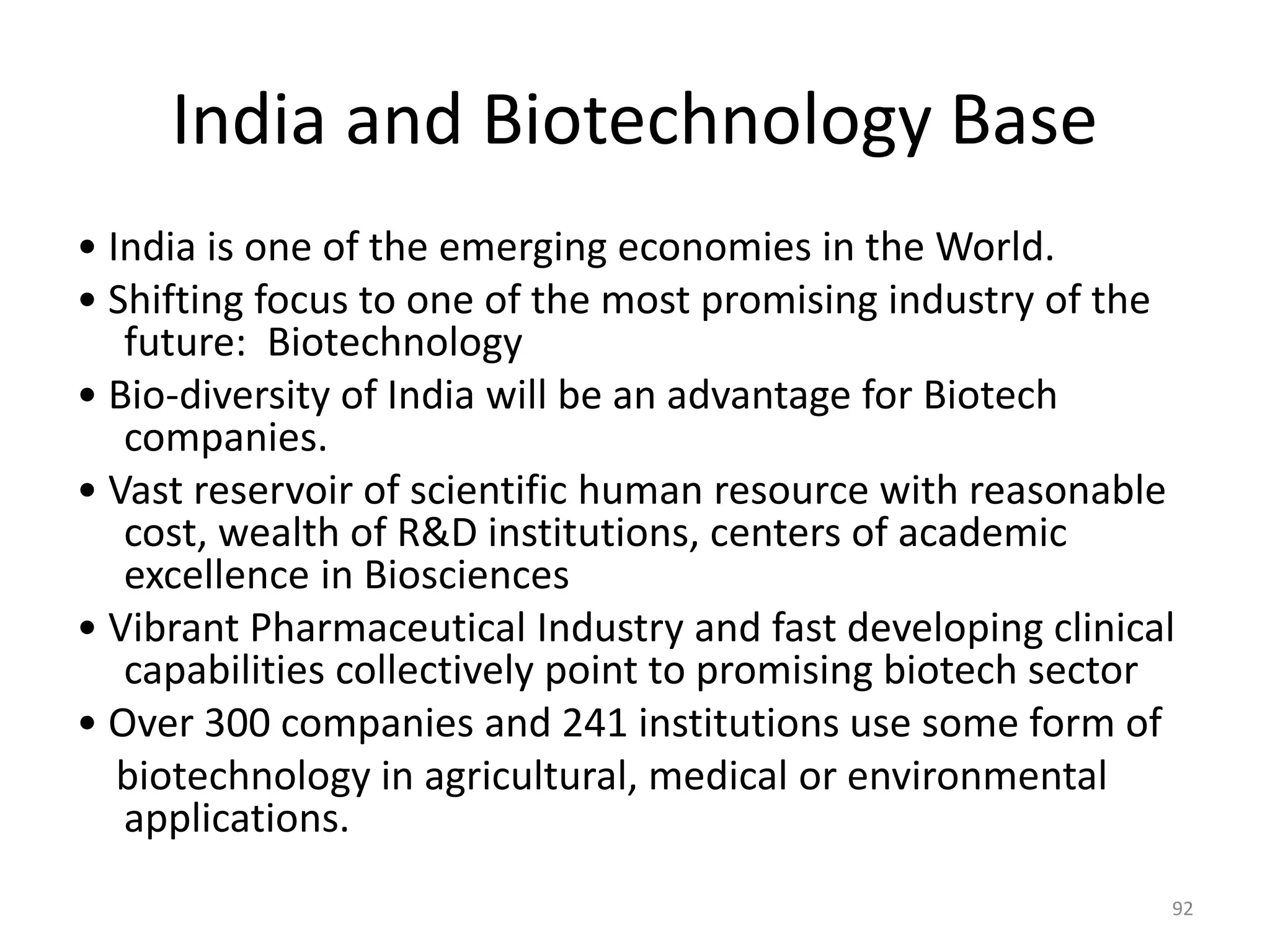 India and Biotechnology Base
• India is one of the emerging economies in the World.
• Shifting focus to one of the most promising industry of the
future: Biotechnology
• Bio-diversity of India will be an advantage for Biotech
companies.
• Vast reservoir of scientific human resource with reasonable
cost, wealth of R&D institutions, centers of academic
excellence in Biosciences
• Vibrant Pharmaceutical Industry and fast developing clinical
capabilities collectively point to promising biotech sector
• Over 300 companies and 241 institutions use some form of
biotechnology in agricultural, medical or environmental
applications.
92
 