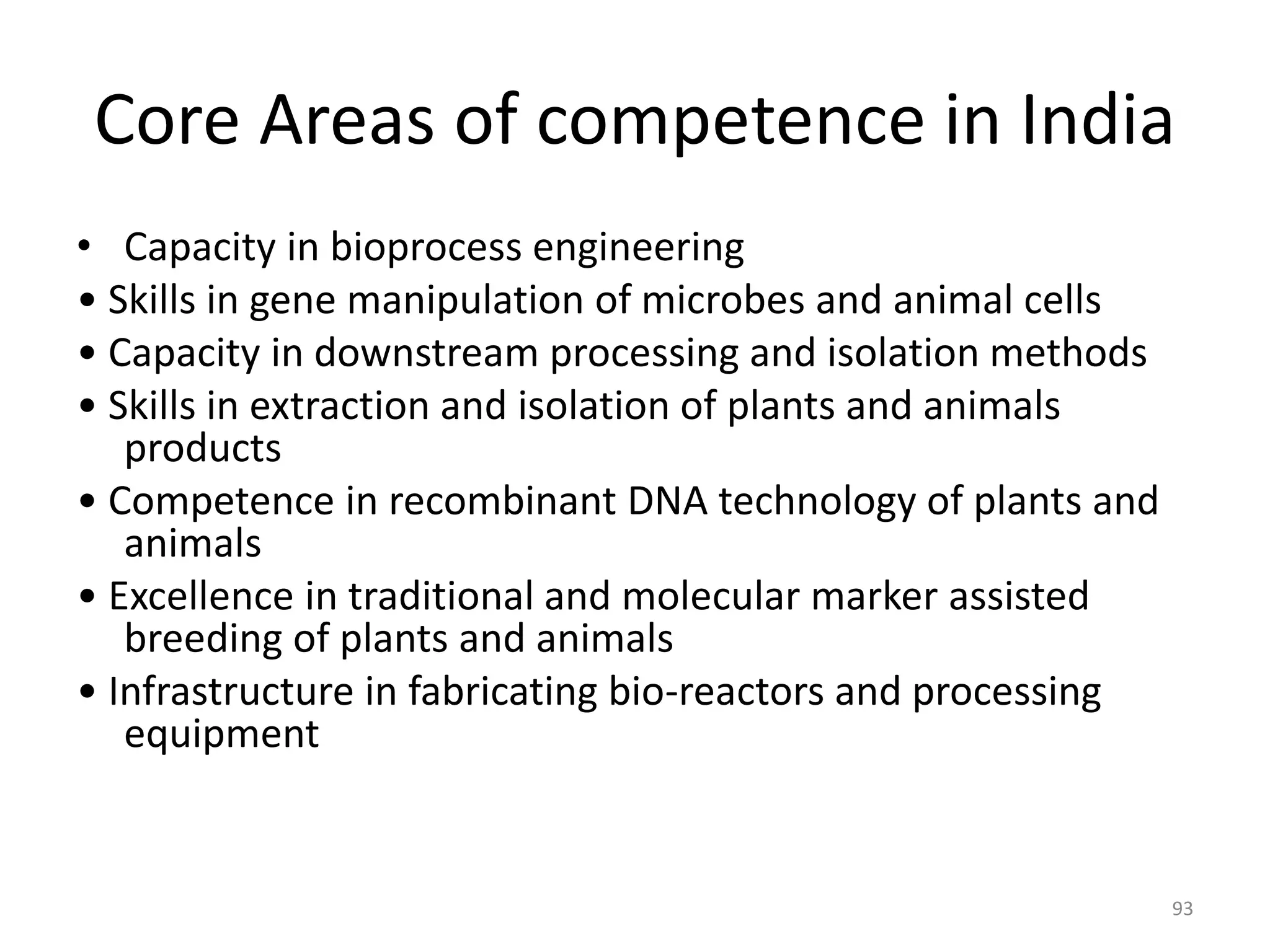 Core Areas of competence in India
• Capacity in bioprocess engineering
• Skills in gene manipulation of microbes and animal cells
• Capacity in downstream processing and isolation methods
• Skills in extraction and isolation of plants and animals
products
• Competence in recombinant DNA technology of plants and
animals
• Excellence in traditional and molecular marker assisted
breeding of plants and animals
• Infrastructure in fabricating bio-reactors and processing
equipment
93
 