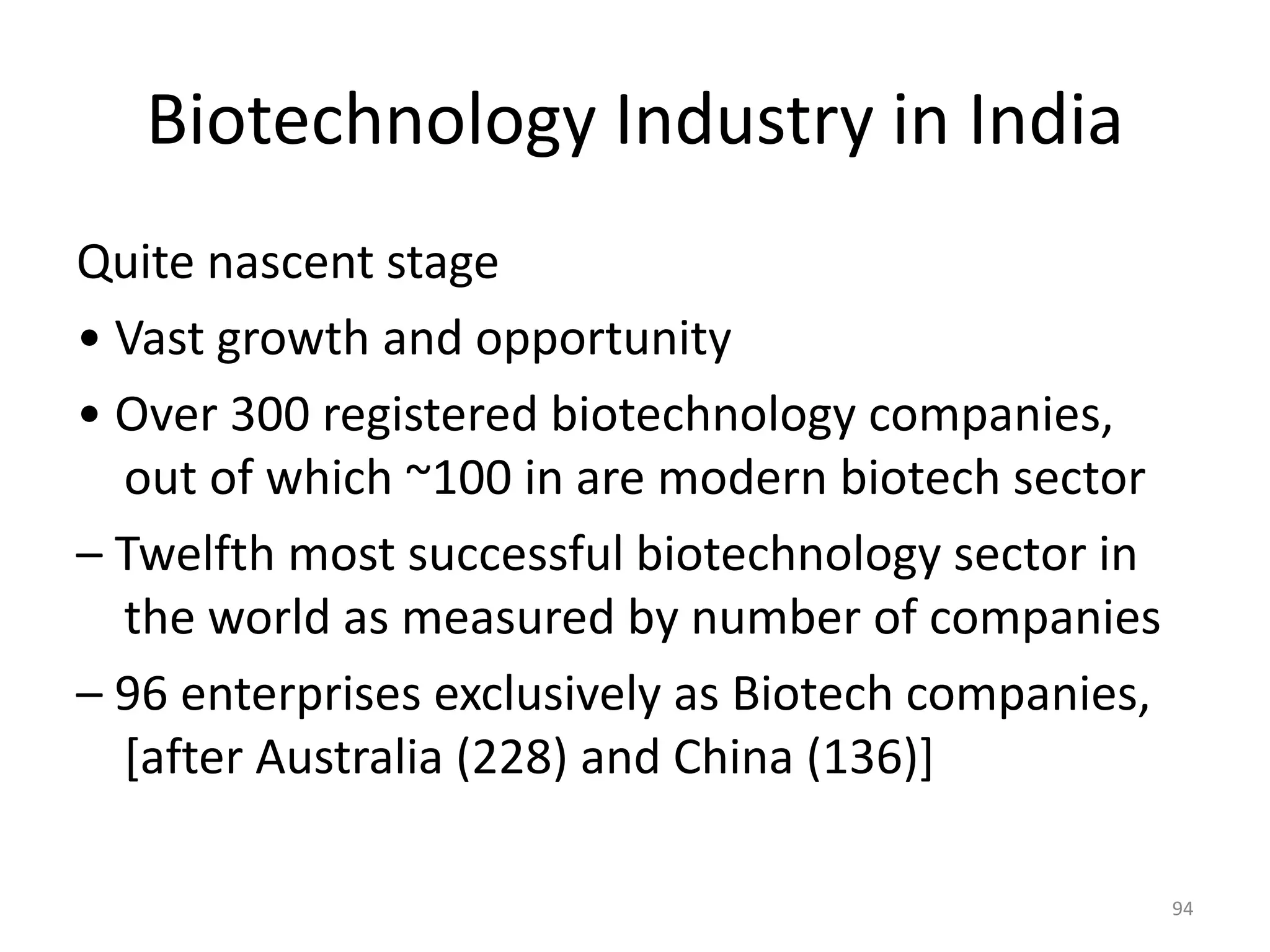 Biotechnology Industry in India
Quite nascent stage
• Vast growth and opportunity
• Over 300 registered biotechnology companies,
out of which ~100 in are modern biotech sector
– Twelfth most successful biotechnology sector in
the world as measured by number of companies
– 96 enterprises exclusively as Biotech companies,
[after Australia (228) and China (136)]
94
 