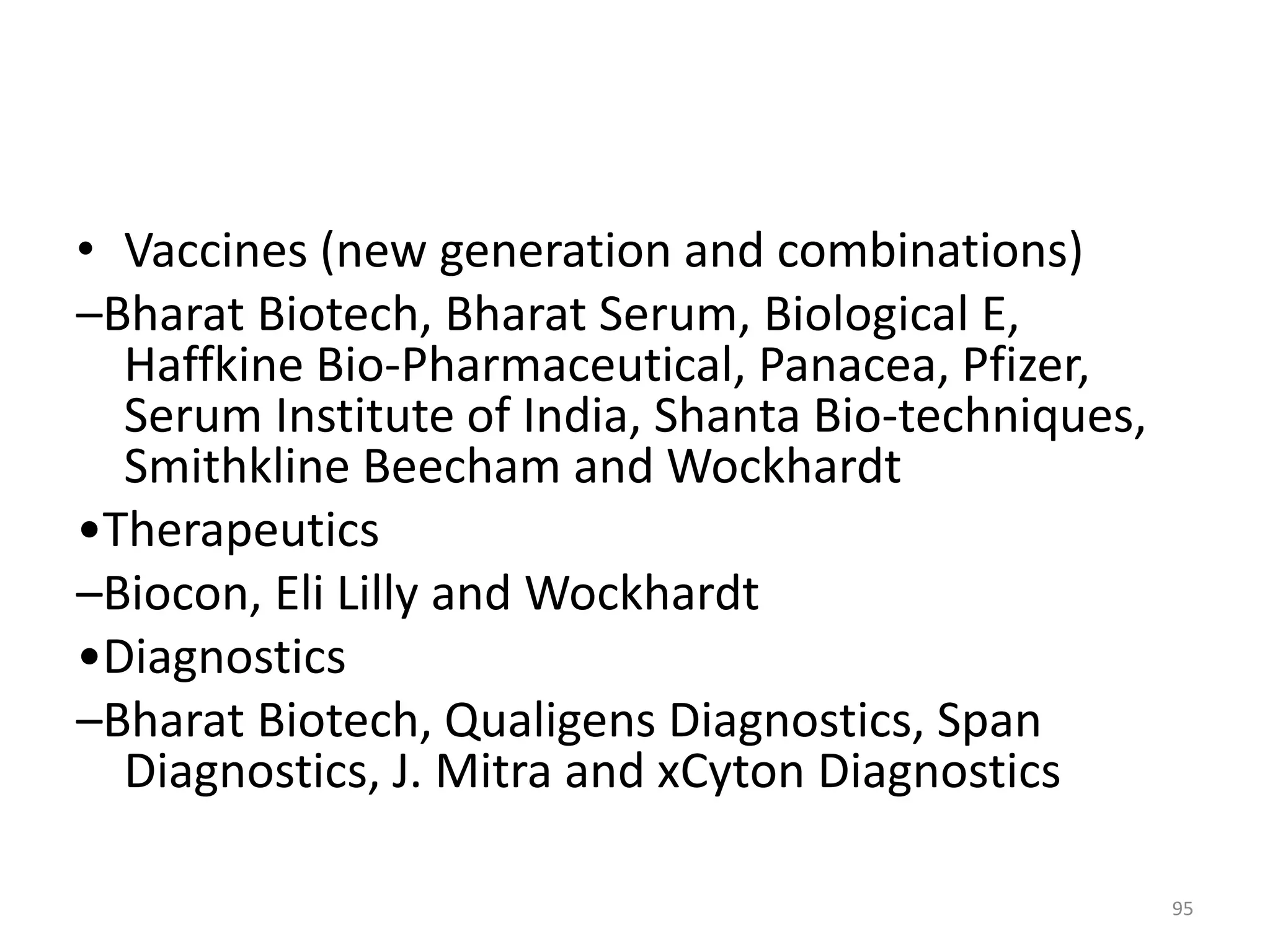 • Vaccines (new generation and combinations)
–Bharat Biotech, Bharat Serum, Biological E,
Haffkine Bio-Pharmaceutical, Panacea, Pfizer,
Serum Institute of India, Shanta Bio-techniques,
Smithkline Beecham and Wockhardt
•Therapeutics
–Biocon, Eli Lilly and Wockhardt
•Diagnostics
–Bharat Biotech, Qualigens Diagnostics, Span
Diagnostics, J. Mitra and xCyton Diagnostics
95
 