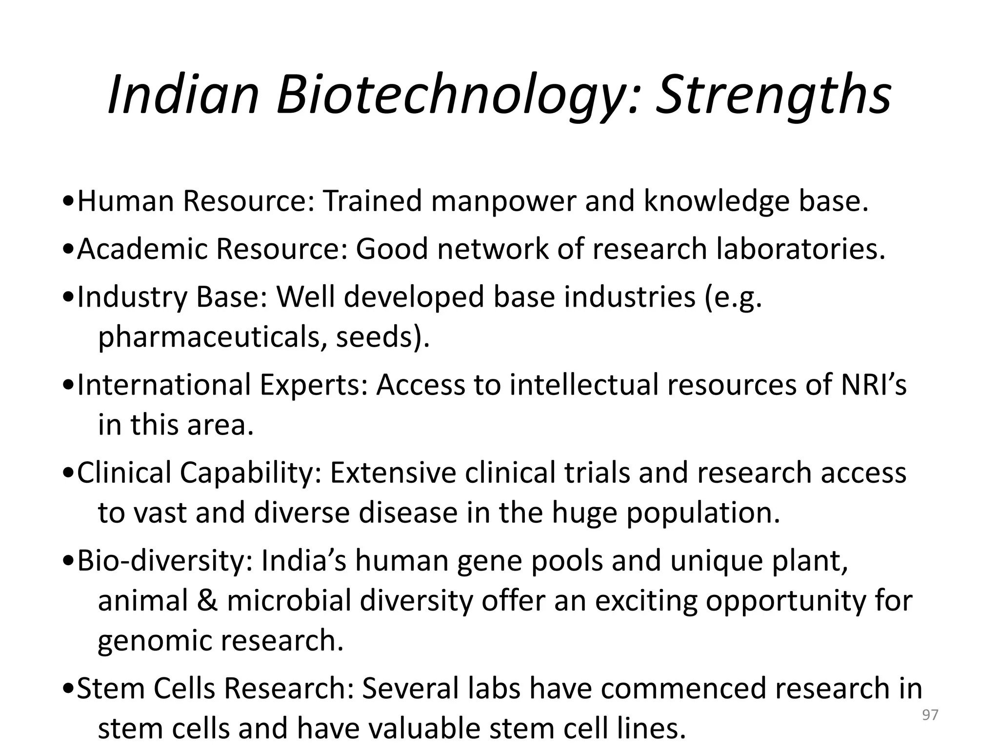 Indian Biotechnology: Strengths
•Human Resource: Trained manpower and knowledge base.
•Academic Resource: Good network of research laboratories.
•Industry Base: Well developed base industries (e.g.
pharmaceuticals, seeds).
•International Experts: Access to intellectual resources of NRI’s
in this area.
•Clinical Capability: Extensive clinical trials and research access
to vast and diverse disease in the huge population.
•Bio-diversity: India’s human gene pools and unique plant,
animal & microbial diversity offer an exciting opportunity for
genomic research.
•Stem Cells Research: Several labs have commenced research in
stem cells and have valuable stem cell lines.
97
 
