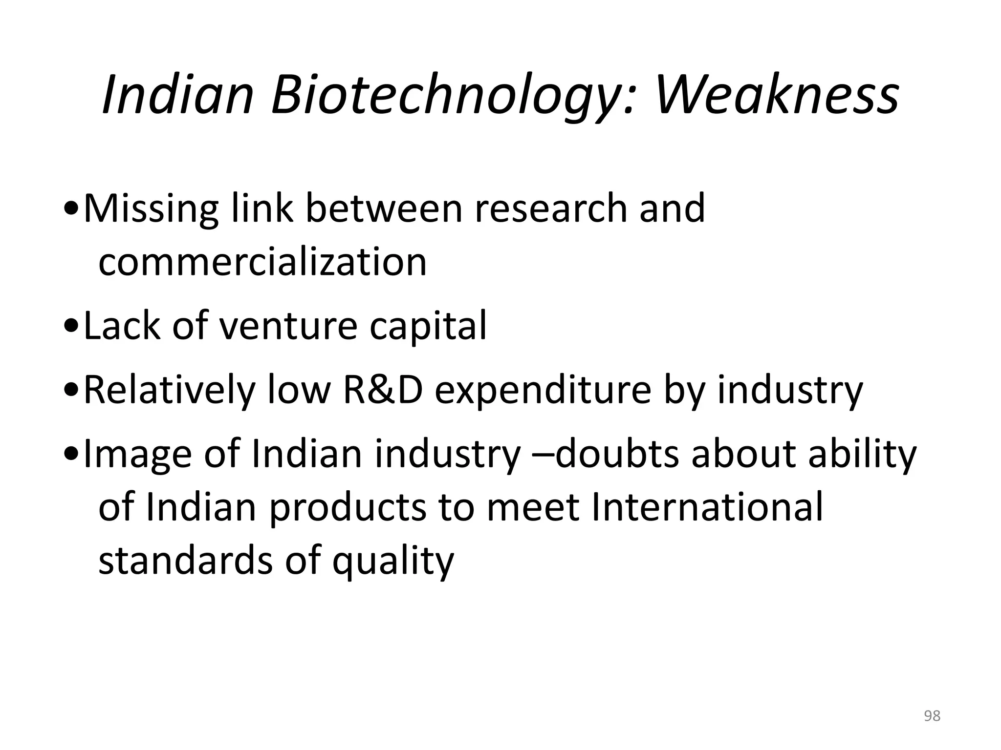 Indian Biotechnology: Weakness
•Missing link between research and
commercialization
•Lack of venture capital
•Relatively low R&D expenditure by industry
•Image of Indian industry –doubts about ability
of Indian products to meet International
standards of quality
98
 