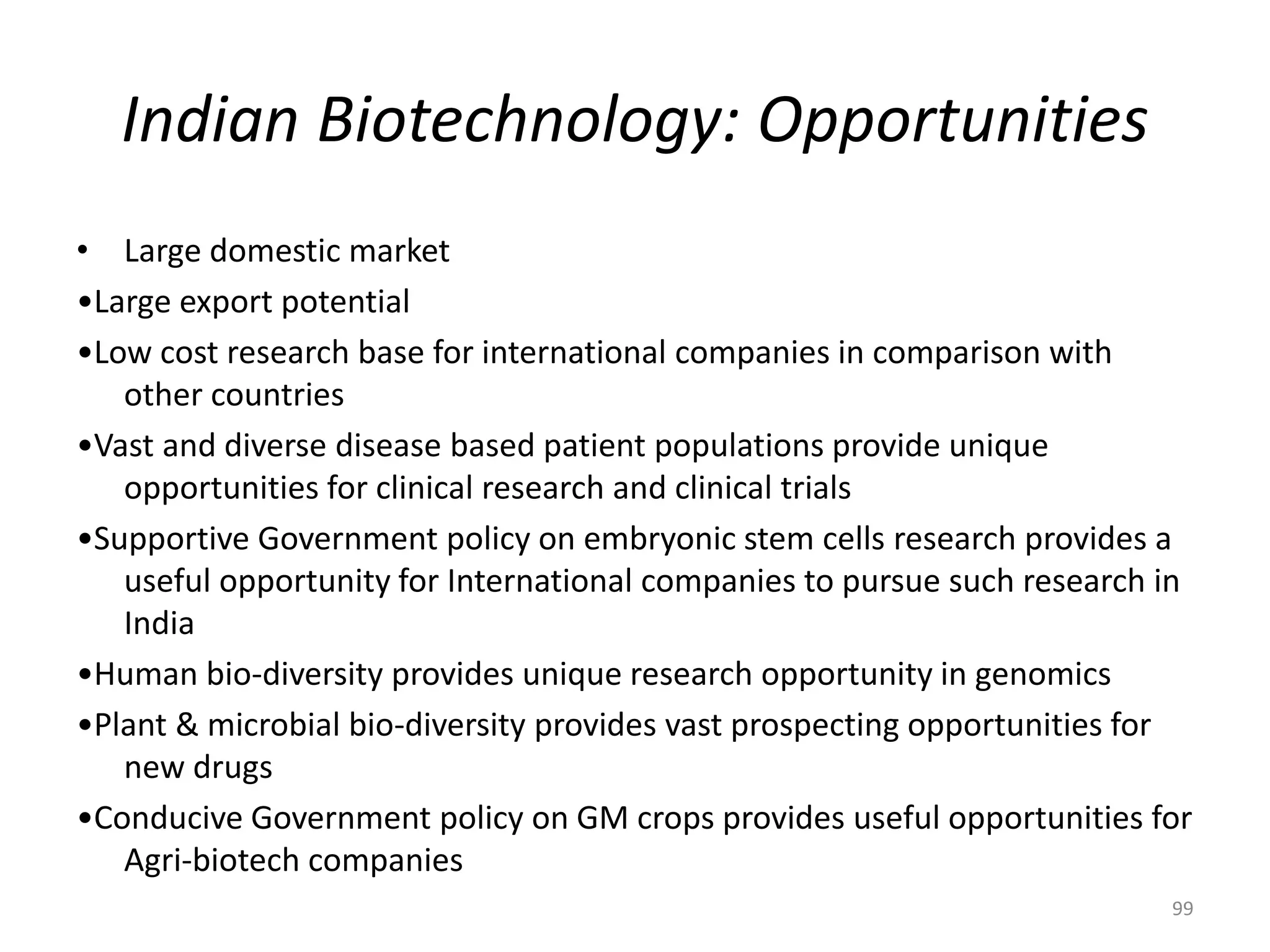 Indian Biotechnology: Opportunities
• Large domestic market
•Large export potential
•Low cost research base for international companies in comparison with
other countries
•Vast and diverse disease based patient populations provide unique
opportunities for clinical research and clinical trials
•Supportive Government policy on embryonic stem cells research provides a
useful opportunity for International companies to pursue such research in
India
•Human bio-diversity provides unique research opportunity in genomics
•Plant & microbial bio-diversity provides vast prospecting opportunities for
new drugs
•Conducive Government policy on GM crops provides useful opportunities for
Agri-biotech companies
99
 