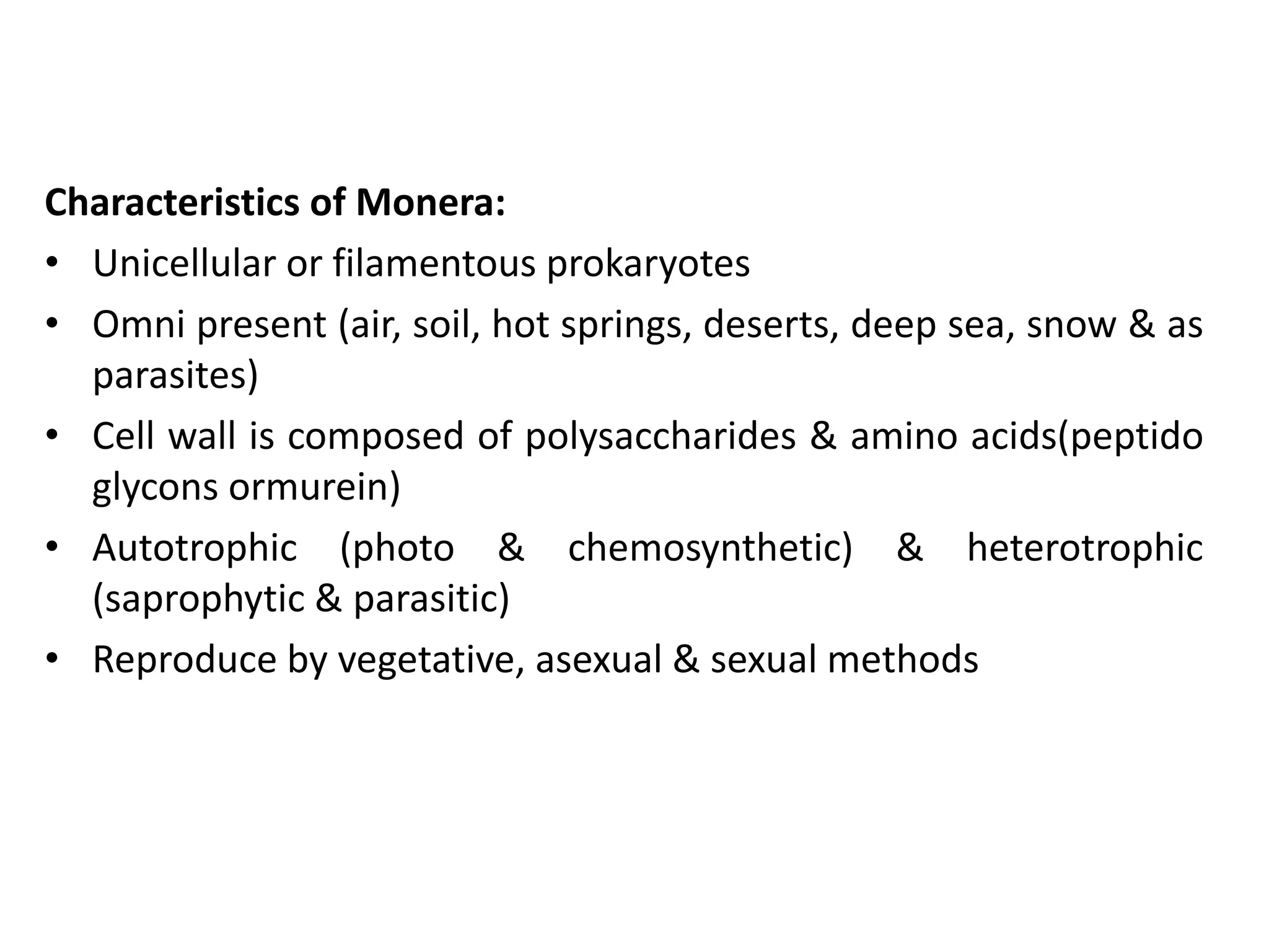 Characteristics of Monera:
• Unicellular or filamentous prokaryotes
• Omni present (air, soil, hot springs, deserts, deep sea, snow & as
parasites)
• Cell wall is composed of polysaccharides & amino acids(peptido
glycons ormurein)
• Autotrophic (photo & chemosynthetic) & heterotrophic
(saprophytic & parasitic)
• Reproduce by vegetative, asexual & sexual methods
 