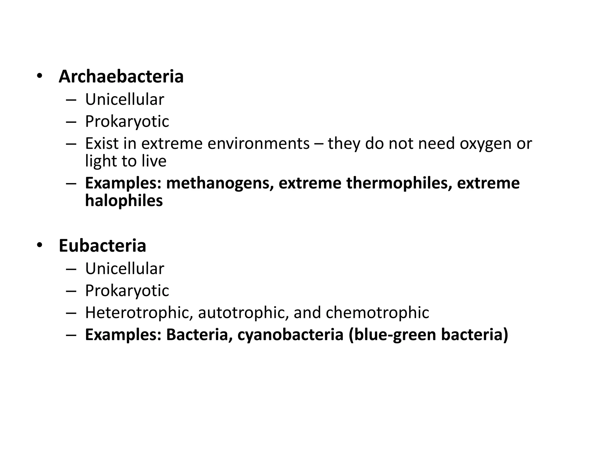 • Archaebacteria
– Unicellular
– Prokaryotic
– Exist in extreme environments – they do not need oxygen or
light to live
– Examples: methanogens, extreme thermophiles, extreme
halophiles
• Eubacteria
– Unicellular
– Prokaryotic
– Heterotrophic, autotrophic, and chemotrophic
– Examples: Bacteria, cyanobacteria (blue-green bacteria)
 
