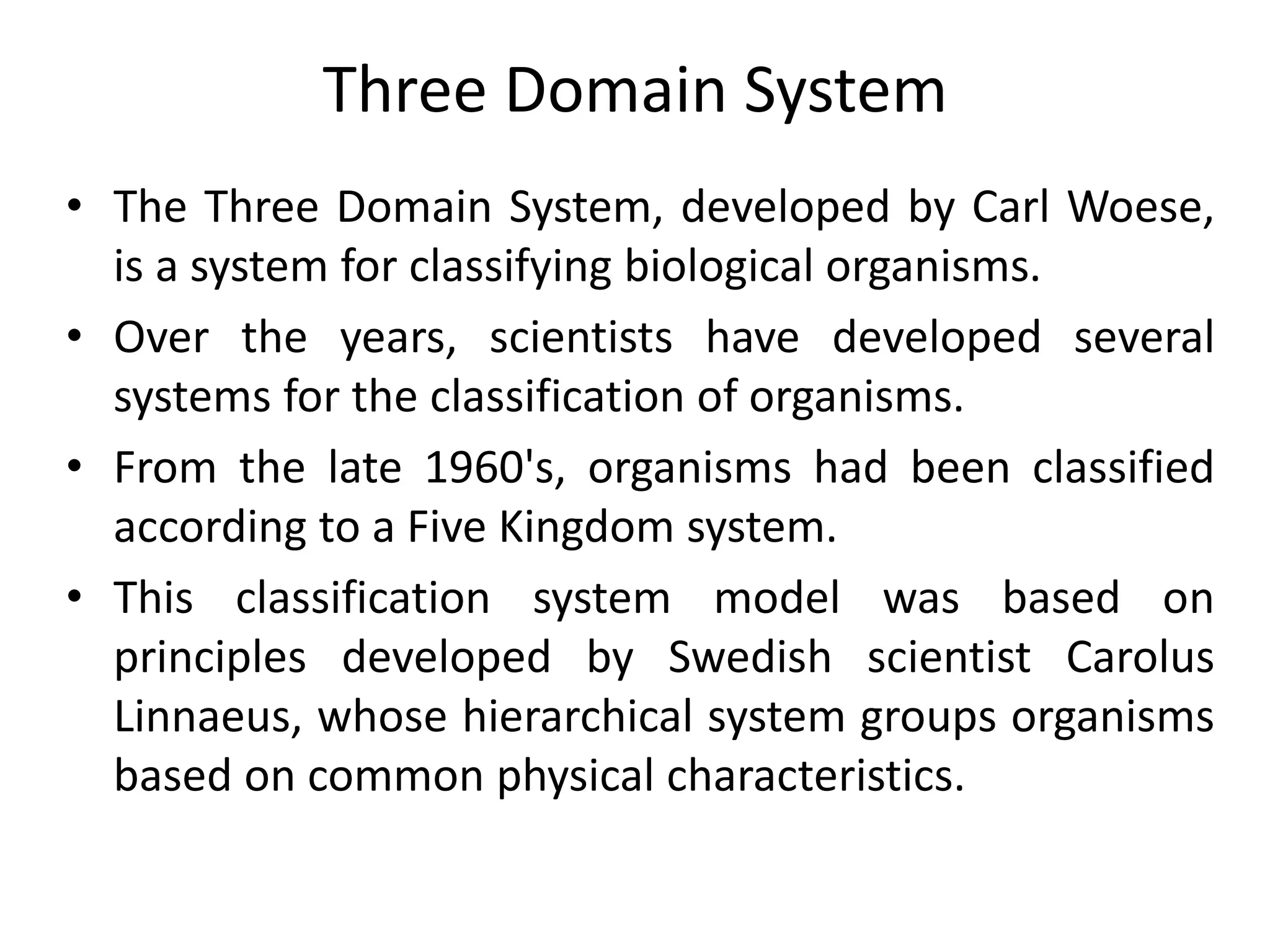 Three Domain System
• The Three Domain System, developed by Carl Woese,
is a system for classifying biological organisms.
• Over the years, scientists have developed several
systems for the classification of organisms.
• From the late 1960's, organisms had been classified
according to a Five Kingdom system.
• This classification system model was based on
principles developed by Swedish scientist Carolus
Linnaeus, whose hierarchical system groups organisms
based on common physical characteristics.
 
