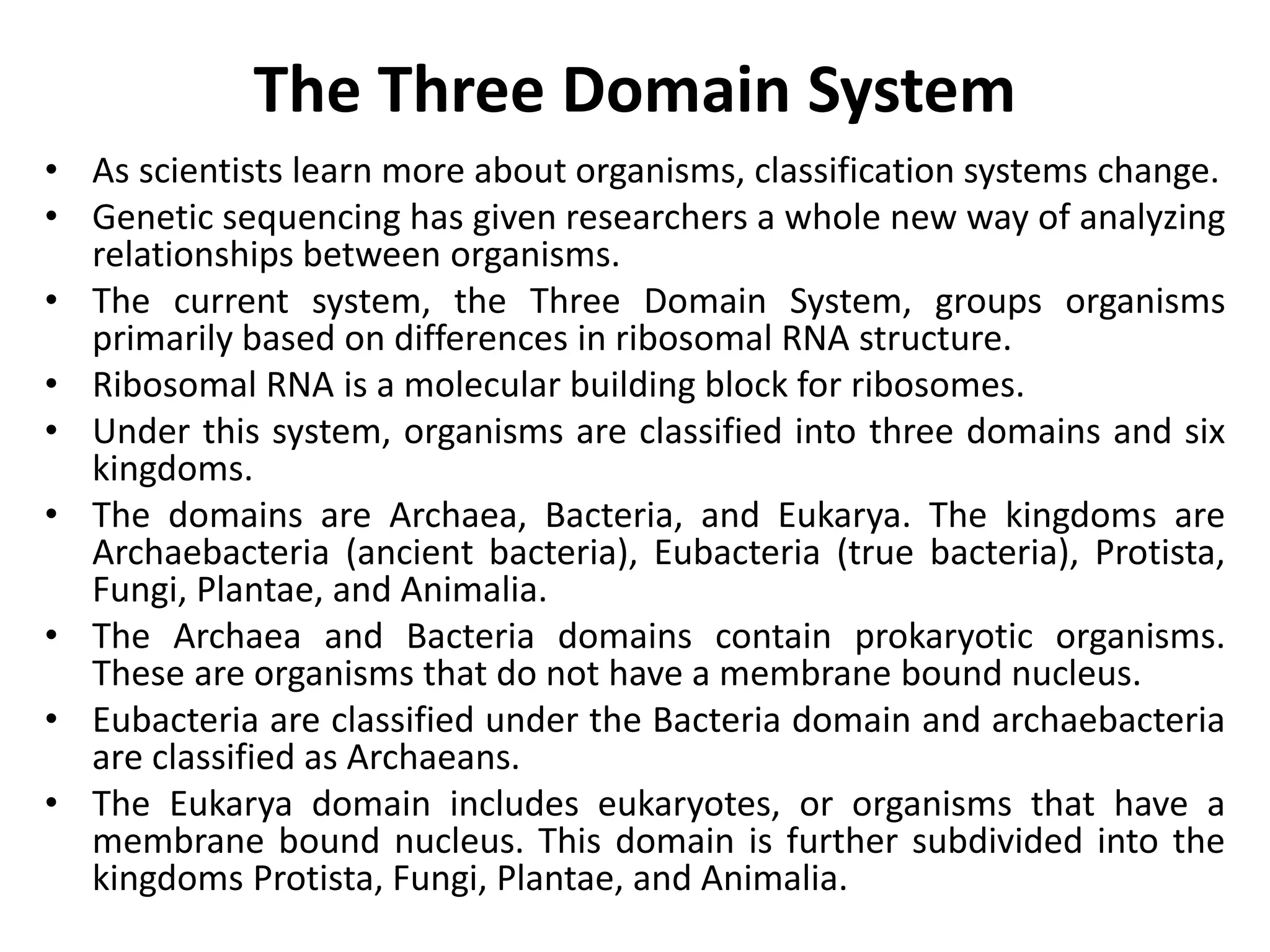 The Three Domain System
• As scientists learn more about organisms, classification systems change.
• Genetic sequencing has given researchers a whole new way of analyzing
relationships between organisms.
• The current system, the Three Domain System, groups organisms
primarily based on differences in ribosomal RNA structure.
• Ribosomal RNA is a molecular building block for ribosomes.
• Under this system, organisms are classified into three domains and six
kingdoms.
• The domains are Archaea, Bacteria, and Eukarya. The kingdoms are
Archaebacteria (ancient bacteria), Eubacteria (true bacteria), Protista,
Fungi, Plantae, and Animalia.
• The Archaea and Bacteria domains contain prokaryotic organisms.
These are organisms that do not have a membrane bound nucleus.
• Eubacteria are classified under the Bacteria domain and archaebacteria
are classified as Archaeans.
• The Eukarya domain includes eukaryotes, or organisms that have a
membrane bound nucleus. This domain is further subdivided into the
kingdoms Protista, Fungi, Plantae, and Animalia.
 